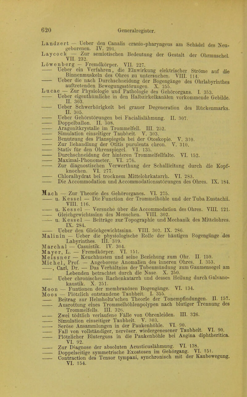 Landzert — Ueber den Canalis cranio-pharyngeus am Schädel des Neu- geborenen. IV. 291. Laycock^ — ^Zur semiotischen Bedeutung der Gestalt der Ohrmuschel. Löwenberg — Fremdkörper. VII. 227. Ueber ein Verfahren, die Einwirkung elektrischer Ströme auf die Binnenmuskeln des Ohres zu untersuchen. VIII. 114. Ueber die nach Durchschneidung der Bogengänge des Ohrlabyrinthes auftretenden Bewegungsstörungen. X. 255. Lucae — Zur Physiologie und Pathologie des Gehörorgans. L 353. Ueber eigentümliche in den Halbzirkelkanälen vorkommende Gebilde II. 303. Ueber Schwerhörigkeit bei grauer Degeneration des Rückenmarks. II. 305. Ueber Gehörstörungen bei Facialislähmung. II. 307. Doppelballon. IL 308. Aragonitkrystalle im Trommelfell. III. 252. Simulation einseitiger Taubheit. V. 303. Benutzung des Planspiegels bei der Otoskopie. V. 310. Zur Behandlung der Otitis purulenta chron. V. 310. Stativ für den Ohrenspiegel. VI. 135. Durchschneidung der hinteren Trommelfellfalte. VI. 152. Maximal-Phonometer. VI. 276. Zur diagnostischen Verwerthung der Schallleitung durch die Kopf- knochen. VI. 277. Chloralhydrat bei trocknem Mittelohrkatarrh. VI. 283. Die Accommodation und Accommodationsstörungen des Ohres. IX. 184. Mach — Zur Theorie des Gehörorganes. VI. 275. u. Kessel — Die Function der Trommelhöhle und der Tuba Eustachii. VIII. 116. u. Kessel — Versuche über die Accommodation des Ohres. VIII. 121. Gleichgewichtssinn des Menschen. VIII. 302. u. Kessel — Beiträge zur Topographie und Mechanik des Mittelohres. IX. 284. Ueber den Gleichgewichtssinn. VIII. 302. IX. 286. Malinin — Ueber die physiologische Rolle der häutigen Bogengänge des Labyrinthes. III. 319. Marchai — Casuistik. IV. 304. Mayer, L. — Fremdkörper. VI. 151. Meissner — Keuchhusten und seine Beziehung zum Ohr. II. 159. Michel, Prof. — Angeborene Anomalien des inneren Ohres. I. 353. , Carl, Dr. — Das Verhältniss der Tubenmündung zum Gaumensegel am Lebenden betrachtet durch die Nase. X. 250. Ueber chronischen Rachenkatarrh und dessen Heilung durch Galvano- kaustik. X. 251. Moon — Funtionen der membranösen Bogengänge. VI. 134. Moos — Plötzlich entstandene Taubheit. I. 355. Beitrag zur Helmholtz'schen Theorie der Tonempfindungen. II. 157. Ausrottung eines Trommelhöhlenpolypen nach blutiger Trennung des Trommelfells. III. 32«. Zwei tödtlich verlaufene Fälle von Ohrenleiden. DJ. 326. Simulation einseitiger Taubheit. V. 303. Seröse Ansammlungen in der Paukenhöhle. VI. 90. Fall von vollständiger, nervöser, wiedergenesener Taubheit. VI. 90. Plötzlicher Bluterguss in die Paukenhöhle bei Angina diphthentica. VI. 92. Zur Diagnose der absoluten Acusticuslähmung. VI. 138. Doppelseitige symmetrische Exostosen im Gehörgang. VI. 151. Contraction des Tensor tympani, synchronisch mit der Kaubewegung. VI. 154.