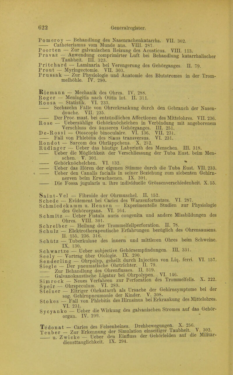 Pomeroy — Behandlung des Nasenrachenkatarrhs. VII. 302. Catheterismus vom Munde aus. VIII. 2S7. Poorten — Zur galvanischen Reizung des Acusticus. VIII. 113. Pravaz — Anwendung comprimirter Luft bei Behandlung katarrhalischer Taubheit. III. 323. Pritchard — Laminaria bei Verengerung des Gehörganges. II. 79. Prout — Myringectomie. VII. 303. Prussak — Zur Physiologie und Anatomie des Blutstromes in der Trom- melhöhle. IV. 290. Riemann — Mechanik des Ohres. IV. 288. Roger — Meningitis nach Otitis int. II. 311. Roosa — Statistik. VI. 233. Sechszehn Fälle von Ohrerkrankung durch den Gebrauch der Nasen- douche. VII. 235. Der Proc. mast. bei entzündlichen Affectionen des Mittelohres. VII. 236. Rose — Ueberzählige Gehörknöchelchen in Verbindung mit angeborenem Verschluss des äusseren Gehörganges. III. 251. De-Rossi — Otoscopie binoculaire. VI. 136. VTL 231. Fall von Phlebitis des Sinus transversus. VI. 231. Rondot — Sarcom des Ohrläppchens. X. 252. Rüdinger — Ueber das häutige Labyrinth des Menschen. III. 318. —— Ueber die Möglichkeit der Verschliessung der Tuba Eust. beim Men- schen. V. 301. Gehörknöchelchen. VI. 132. * Ueber das Hören der eigenen Stimme durch die Tuba Eust. VII. 233. Ueber den Canalis facialis in seiner Beziehung zum siebenten Gehirn- nerven beim Erwachsenen. IX. 301. Die Fossa jugularis u. ihre individuelle Grössenverschiedeuheit. X. 55. Saint-Vel — Fibroide der Ohrmuschel. II. 152. Schede — Evidement bei Caries des Warzenfortsatzes. VI. 287. Schmiedekamm u. Hensen — Experimentelle Studien zur Physiologie des Gehörorgans. VI. 164. Schmitz — Ueber Fistula auris congenita und andere Missbildungen des Ohres. VIII. 301. Schreiber — Heilung der Trommelfellperforation. H. 78. Schulz — Elektrotherapeutische Erfahrungen bezüglich des Ohrensausens. II. 155. 236. 316. Schütz — Tuberkulose des innern und mittleren Ohres beim Schweine. IX. 130. Schwartze — Ueber subjective Gehörsempfindungen. HI. 331. Seely — Vortrag über Otologie. IX. 290 Senderling — Ohrpolyp, geheilt durch Injectiou von Liq. fern. VI. 157. Siegle — Der pneumatische Ohrtrichter. II. 79. Zur Behandlung des Ohrenfiusses. II. 319. Galvanokaustische Ligatur bei Ohrpolypen. . VI 146. Simrock — Neues Verfahren zur Perforation des Trommelfells. X. 222. Speir — Ohrspeculum. VI. 289. . Steiner — Eitriger Ohrkatarrh als Ursache der Gehirnsymptome bei der sog. Gehirnpneumonie der Kinder. V. 308. Stokes — Fall von Phlebitis des Hirnsinus bei Erkrankung des Mittelohres. VI 231 Sycyanko— Ueber die Wirkung des galvanischen Stromes auf das Gehör- organ. IV. 299. . T^donat - Caries des Felsenbeines. Drehbewegungen. X. 256. Teuber - Zur Erkennung der Simulation] einseitiger Taubheit V..302 u. Zwicke — Ueber den Einfluss der Gehorleiden auf die Mditar- diensttauglichkeit. IX. 294.