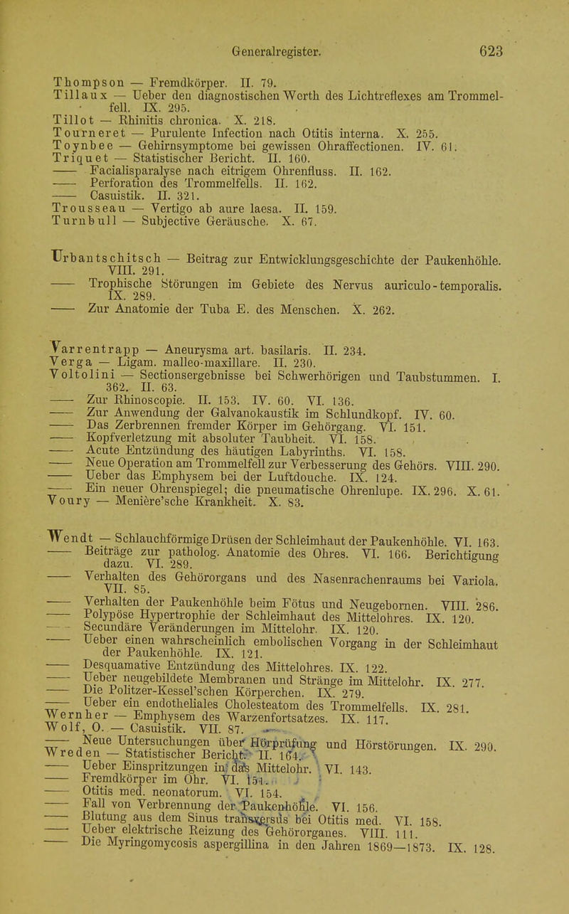 Thompson — Fremdkörper. II. 79. Tülau x — Ueber den diagnostischen Werth des Lichtreflexes am Trommel- fell. IX. 295. Tillot — Khinitis chronica. X. 218. Tourner et — Purulente Infection nach Otitis interna. X. 255. Toynbee — Gehirnsymptome bei gewissen Ohraffectionen. IV. Gl. Triquet — Statistischer Bericht. II. 160. Facialisparalyse nach eitrigem Ohrenfluss. II. 162. Perforation des Trommelfells. II. 162. Casuistik. II. 321. Trousseau — Vertigo ab aure laesa. II. 159. Turnbull — Subjective Geräusche. X. 67. TJrbantschitsch — Beitrag zur Entwicklungsgeschichte der Paukenhöhle. VIII. 291. Trophische Störungen im Gebiete des Nervus auriculo - temporalis. IX. 289. Zur Anatomie der Tuba E. des Menschen. X. 262. Varrentrapp — Aneurysma art. basilaris. II. 234. Verga — Ligam. malleo-maxillare. II. 230. Voltolini — Sectionsergebnisse bei Schwerhörigen und Taubstummen. I 362. II. 63. Zur Rhinoscopie. IL 153. IV. 60. VI. 136. Zur Anwendung der Galvanokaustik im Schlundkopf. IV. 60. Das Zerbrennen fremder Körper im Gehörgang. VI. 151. ■ Kopfverletzung mit absoluter Taubheit. VI. 158. Acute Entzündung des häutigen Labyrinths. VI. 158. Neue Operation am Trommelfell zur Verbesserung des Gehörs. VIII. 290. Ueber das Emphysem bei der Luftdouche. IX. 124. Ein neuer Ohrenspiegel; die pneumatische Ohrenlupe. IX. 296. X. 61. Voury — Meniere'sche Krankheit. X. 83. Wendt — Schlauchförmige Drüsen der Schleimhaut der Paukenhöhle. VI. 163. Beiträge zur patholog. Anatomie des Ohres. VI. 166. Berichtieune dazu. VI. 289. 8 s Verhalten des Gehörorgans und des Nasenrachenraums bei Variola. VH. 85. Verhalten der Paukenhöhle beim Fötus und Neugebornen VIII 286 Polypöse Hypertrophie der Schleimhaut des Mittelohres. IX 120 - Secundäre Veränderungen im Mittelohr. IX. 120. Ueber einen wahrscheinlich embolischen Vorgang in der Schleimhaut der Paukenhöhle. IX. 121. Desquamative Entzündung des Mittelohres. IX. 122. Ueber neugebildete Membranen und Stränge im Mittelohr. IX 277 Die Politzer-Kessel'schen Körpereben. IX. 279 —- Ueber ein endotheliales Cholesteatom des Trommelfells IX 281 Wernher — Emphysem des Warzenfortsatzes. IX. 117 Wolf, O. — Casuistik. VE. 87. - —- Neue Untersuchungen über Hörprüfung und Hörstörungen. IX. 290 W reden — Statistischer Bericht II. 1(14. *■ Ueber Einspritzungen in? dafs Mittelohr. \ VI 143 Fremdkörper im Ohr. VI. 151. Otitis med. neonatorum. VI. 154. Fall von Verbrennung der Taukenhötile. VI. 156 Blutung aus dem Sinus trans^pisus bei Otitis med. VI. 158 ' tv tit elektrisclie Reizung des Gehörorganes. VIII 111 Die Myringomycosis aspergillina in den Jahren 1869—1873 IX 128