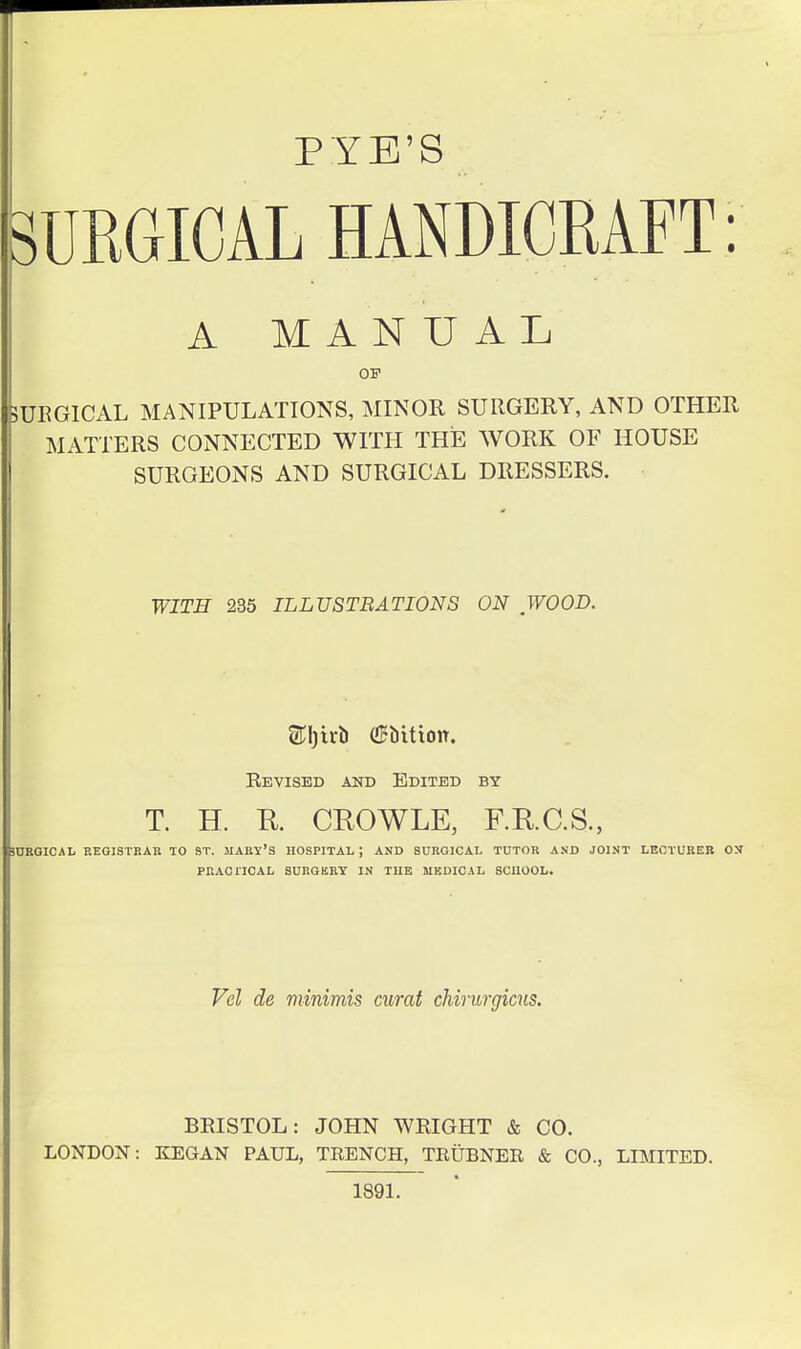 PYE'S SURGICAL HANDICRAFT: A MANUAL OP 5UEG1CAL MANIPULATIONS, MINOR SURGERY, AND OTHER MATTERS CONNECTED WITH THE WORK OF HOUSE SURGEONS AND SURGICAL DRESSERS. ! WITH 235 ILLUSTRATIONS ON WOOD. Revised and Edited by T. H. R. CROWLE, F.RC.S., SnRGICAL EEGI8TBAB TO ST. MARY'S HOSPITAL ; AND SURGICAL TUTOR AND JOINT LECTURER ON PRACnCAL SURGKRT IN TUE MKDICAL SCUOOL. Vel de minimis curat chirurgicns. BRISTOL: JOHN WRIGHT & CO. LONDON: KEGAN PAUL, TRENCH, TRUBNER & CO., LIMITED. 1891.