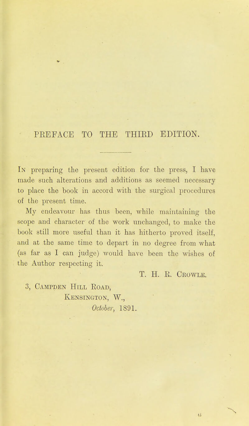 In preparing the present edition for the press, I have made such alterations and additions as seemed necessary to place the book in accord with the surgical procedures of the present time. My endeavour has thus been, while maintaining the scope and character of the work unchanged, to make the book still more useful than it has hitherto proved itself, and at the same time to depart in no degree from what (as far as I can judge) would have been the wishes of the Author respecting it. T. H. R. Crowle. 3, Campden H[ll Eoad, Kensington, W.,