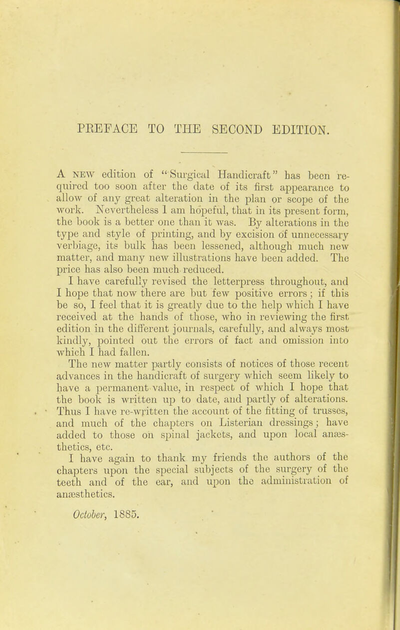 A NEW edition of  Surgictil Handicraft has been re- qiiircd too soon after the date of its first appearance to allow of any great alteration in the plan or scope of the work. Nevertheless 1 am hopeful, that in its present form, the book is a better one than it was. By alterations in the type and style of printing, and by excision of unnecessary verbiage, its bulk has been lessened, although much new matter, and many new illustrations have been added. The price has also been much reduced. I have carefully revised the letterpress throughout, and I hope that now there are but few positive errors ; if this be so, I feel that it is greatly due to the help which I have received at the hands of those, who in reviewing the first edition in the different journals, carefully, and always most kindly, pointed out the errors of fact and omission into which I had fallen. The new matter partly consists of notices of those recent advances in the handicraft of surgery which seem likely to have a permanent value, in respect of which I hope that the book is written up to date, and partly of alterations. Thus I have re-written the account of the fitting of trusses, and much of the chapters on Listerian dressings; have added to those oh spinal jackets, and upon local anaes- thetics, etc. I have again to thank my friends the authors of the chapters upon the special subjects of the surgery of the teeth and of the ear, and upon the administration of anaesthetics. Odohcr, 1885,