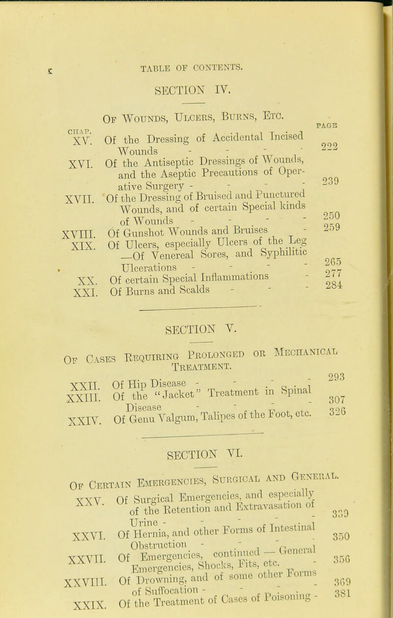 SECTION IV. Of Wounds, Ulcers, Burns, Etc. ^XV. Of the Dressing of Accidental Incised Wounds - - . „r , ' XVI Of the Antiseptic Dressings of W ounds, and the Aseptic Precautions of Oper- ative Surgery - - ^ ,  ^ : XVII Of the Dressin s: of Bruised and Puncturea Wounds, and of certain Special kinds of Wounds - - . ■ ' o^Q XVIII Of Gunshot Wounds and Bruises - XIX Of Ulcers, especially Ulcers of the Leg _0f Venereal Sores, and Syphilitic 2bo Ulcerations - - _  ' ^ - XX. Of certain Special Inflammations - - XXL Of Burns and Scalds PAG3 239 284 SECTION V. Of CiSES Eequiring Prolonged or Mechanical  Treatment. 993 VXTT Of Hip Disease - - . ^ • i XXIII. Of the Jacket Treatment m Spinal XXIV. OfGeimValgum,'TalipesoftheFoot,etc. 326 SECTION VI. OF Certain Emergencies, Surgical and General. YXV Of Surgical Emergencies, and especially ^ of the Retention and Extravasation of XXVI. Of^lSnia, and other Forms of Intestinal Obstruction - / XXVIL Of Emergencies contimied- Emergencies, Shocks, iits, etc. XXVIIT. Of Smwning, and of .omc other Fomis ^^^^ nf Suffocation -  „ ,^ • ■ XXIX. Of the treatment of Cases of Poisonuig - 3bl
