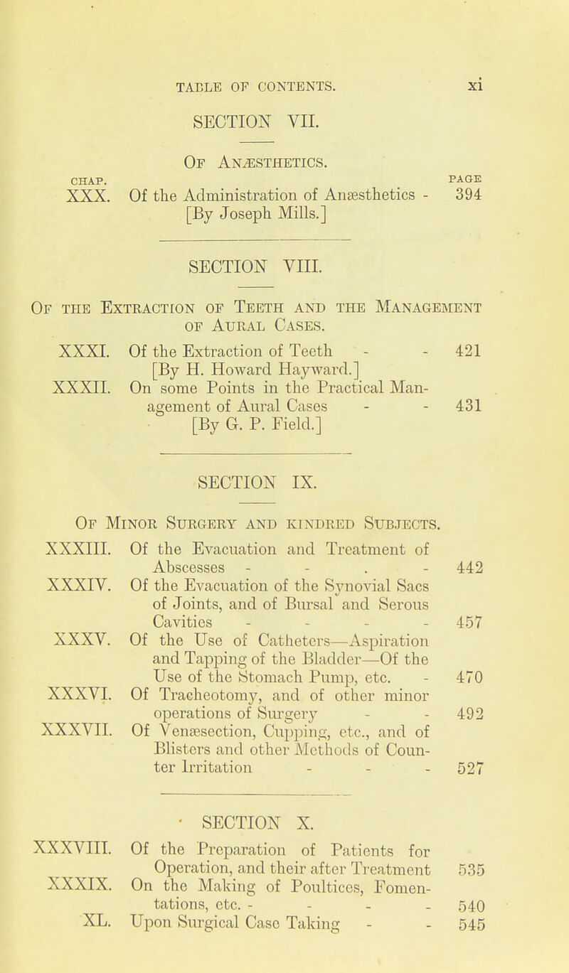 SECTION VIL Or Anesthetics. CHAP. PAGE XXX. Of the Administration of Anaesthetics - 394 [By Joseph Mills.] SECTION VIII. Of the Extraction of Teeth and the Management OF Aural Cases. XXXI. Of the Extraction of Teeth - - 421 [By H. Howard Hay ward.] XXXII. On some Points in the Practical Man- agement of Aural Cases - - 431 [By G. P. Field.] SECTION IX. Of Minor Surgery and kindred Subjects. XXXIII. Of the Evacuation and Treatment of Abscesses - - . - 442 XXXIV. Of the Evacuation of the Synovial Sacs of Joints, and of Bursal and Serous Cavities - - - - 457 XXXV. Of the Use of Catheters—Aspiration and Tapping of the Bladder—Of the Use of the Stomach Pump, etc. - 470 XXXVI. Of Tracheotomy, and of other minor operations of Sm^gery - - 492 XXXVII. Of Venassection, Cupping, etc., and of Blisters and other Methods of Coun- ter Irritation - - - 527 • SECTION X. XXXVIII. Of the Preparation of Patients for Operation, and their after Treatment 535 XXXIX. On the Making of Poultices, Fomen- tations, etc. - - - - 540 XL. Upon Surgical Case Taking - - 545