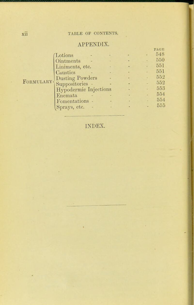 Xll Formulary TABLE OF CONTENTS. APPENDIX. fLotions Ointments Liniments, etc. Caustics Dusting Powders Suppositories - Hypodermic Injections Enemata Fomentations - ^Sprays, etc. PAGE 548 550 551 551 552 552 55.3 554 554 555 INDEX. I