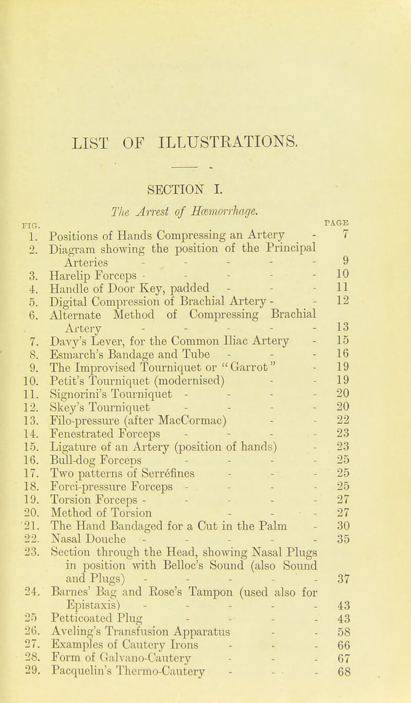 LIST OF ILLUSTRATIONS. SECTION I. The Arrest of Hceriiorrhaxje. VIC. TAGE 1. Positions of Hands Compressing an Artery - 7 2. Diagram showing the position of the Principal Arteries - - - - - 9 3. Harelip Forceps - - - - - 10 4. Handle of Door Key, padded - - - 11 5. Digital Compression of Brachial Artery - - 12 6. Alternate Method of Compressing Brachial Artery - - - - - 13 7. Davy's Lever, for the Common Iliac Artery - 15 8. Esmarch's Bandage and Tube - - - 16 9. The Improvised Tourniquet or  Carrot - 19 10. Petit's Tourniquet (modernised) - - 19 11. Signorini's Tourniquet - - - - 20 12. Skey's Tourniquet - - - - 20 13. Filo-pressm'e (after MacCormac) - - 22 14. Fenestrated Forceps - - - - 23 1-5. Ligature of an Artery (position of hands) - 23 16. Bull-dog Forceps - - - - 25 17. Two patterns of Serr^fines - - - 25 18. Forci-pressure Forceps - - - - 25 19. Torsion Forceps - - - - - 27 20. Method of Torsion - - - 27 •21. The Hand Bandaged for a Cut in the Palm - 30 22. Nasal Douche - - - - - 35 23. Section through the Head, showing Nasal Plugs in position with Belloc's Sound (also Sound and Plugs) - - - - - 37 24. Barnes' Bag and Rose's Tampon (used also for Epistaxis) - - - - - 43 25 Petticoated Plug - - - - 43 26. Aveling's Transfusion Apparatus - - 58 27. Examples of Cautery L-ons - - - 66 28. Form of Galvano-Cautery - - - 67 29. Pacquelin's Thermo-Cautery - - - 68