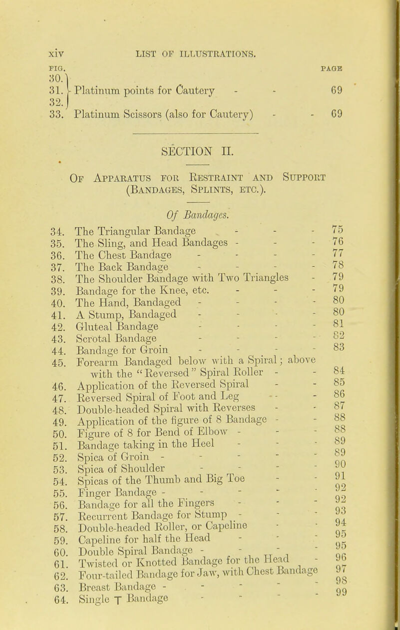 FIG. PAGE 30. V 31. V Platinum points for Cautery - - 69 32. J 33. Platinum Scissors (also for Cautery) - - 09 SECTION 11. Of Apparatus for Restraint and Support (Bandaues, Splints, etc.). Of Bandages. 34. The Triangular Bandage - - - 75 35. The Sling, and Head Bandages - - - 76 36. The Chest Bandaee - - - - 77 37. The Back Bandage - - - - 78 38. The Shoulder Bandage with Two Triangles - 79 39. Bandage for the Knee, etc. - - - 79 40. The Hand, Bandaged - - - - 80 41. A Stump, Bandaged - - - - 80 42. Gluteal Bandage - - - ' 43. Scrotal Bandage - - - - 82 44. Bandage for Groin - - _ - - 83 45. Forearm Bandaged below with a Spiral; above with the  Reversed Spiral Roller - - 84 46. Application of the Reversed Spiral - - 85 47. Reversed Spiral of Foot and Leg - - ' 48. Double-headed Spiral with Reverses - - 87 49. Application of the figure of 8 Bandage - - 88 50. Figure of 8 for Bend of ElboAV - -  qq 51. Bandage taking in the Heel - - ' oq 52. Spica of Groin - - -  ' qa 53. Spica of Shoulder - - - ' q? 54. Spicas of the Thumb and Big Toe - - 55. Finger Bandage - - - * c\ 56. Bandage for all the Fingers - - - ^ 57. Recurrent Bandage for Stump - - - » 58. Double-headed Roller, or Capcline - ■ » 59. Capeline for half the Head 60. Double Spiral Bandage -  tt  i 61. Twisted or Knotted Bandage for the Head - 62. Four-tailed Bandage for Jaw, with Chest Bandage 9 63. Breast Bandage - - 64. Single T Bandage -   ' 9 9 9 9 9 9 9