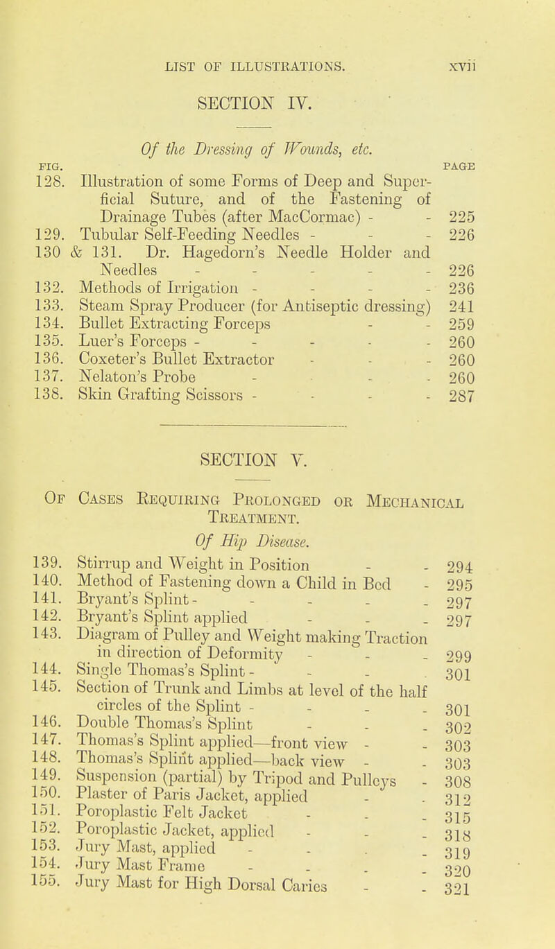 SECTION IV. Of the Dressing of JVounds, etc. FIG. PAGE 128. Illustration of some Forms of Deep and Super- ficial Suture, and of the Fastening of Drainage Tubes (after MacCormac) - - 225 129. Tubular Self-Feeding Needles - - - 226 130 & 131. Dr. Hagedorn's Needle Holder and Needles - - - - - 226 132. Methods of Irrigation - - - - 236 133. Steam Spray Producer (for Antiseptic dressing) 241 134. Bullet Extracting Forceps - - 259 135. Luer's Forceps ----- 260 136. Coxeter's Bullet Extractor - - - 260 137. Nekton's Probe . - . 260 138. Sldn Grafting Scissors - - . . 287 SECTION V. Of Cases Eequiring Prolonged or Mechanical Treatment. Of Hip Disease. 139. Stirrup and Weight in Position - - 294 140. Method of Fastening down a Child in Bed - 295 141. Bryant's Splint - - - . . 297 142. Bryant's Splint applied - - . 297 143. Diagram of Pulley and Weight making Traction in direction of Deformity - - - 299 144. Single Thomas's Splint - - . . 301 145. Section of Trunk and Limbs at level of the half circles of the Splint - - - . 301 146. Double Thomas's Splint - . . 302 147. Thomas's Splint applied—front view - - 303 148. Thomas's Split'it applied—back view - . 303 149. Suspension (partial) by Tripod and Pulleys - 308 150. Plaster of Paris Jacket, applied - . 312 151. Poroplastic Felt Jacket - - - 315 152. Poroplastic Jacket, applied - - - 318 153. Jury Mast, applied - - - 319 154. Jury Mast Frame - . . . 300 155. Jury Mast for High Dorsal Caries - . 321