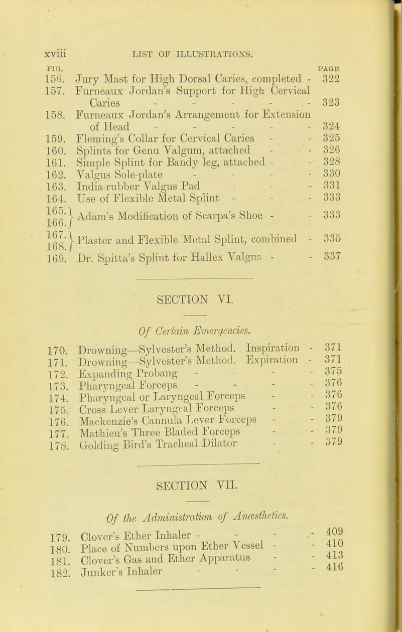PIG. PAGE 15(). Jury Mast for High Dorsal Caries, completed - 322 157. Furiieaux Jordan's Support for High. Cervical Caries ..... 323 158. Furneaux Jordan's Arrangement for Extension of Head - - - - - 324 159. Fleming's Collar for Cervical Caries - - 325 160. Splints for Genu Valgum, attached - - 326 161. Simple Splint for Bandy leg, attached - - 328 162. Valgus Sole-plate - - - - 330 163. India-rubber Valgus Pad - - - 331 164. Use of Flexible Metal Splint - - - 333 Jggj Adam's Modification of Scarpa's Shoe - - 333 jggj Plaster and Flexible Metal Splint, combined - 335 169. Dr. Spitta's Splint for Hallex Valgus - - 337 SECTION VI. Of Certain Emergencies. 170. Drowning—Sylvester's Method. Inspiration - 371 171. Drowning—Sylvester's Method. Expiration - 371 172. Expanding Probang - - - - 375 173. Pharyngeal Forceps - - - - 376 174. Pharyngeal or Laryngeal Forceps - - 376 175. Cross Lever Laryngeal Forceps - - 376 176. Mackenzie's Cannula Lever Forceps -  177. Mathieu's Three Bladed Forceps - - 379 178. Golding Bird's Tracheal Dilator - - 379 SECTION VII. Of the Administration of Ancesthctics. 179. Clover's Ether Inhaler - 180. Place of Numbers upon Ether Vessel - 181. Clover's Gas and Ether Apparatus 182. Junker's Inhaler