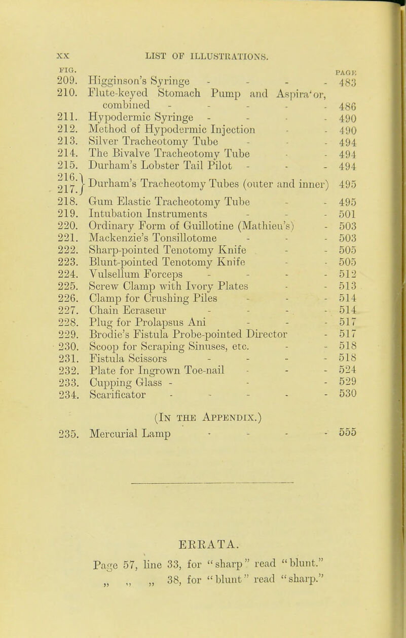 ^-lO- PACK 209. Higginson's Syringe - - - . 4^3 210. Flute-keyed Stomach Pump and Aspira'or, combined - . . . . 4gg 211. Hypodermic Syringe - - . . 490 212. Method of Hypodermic Injection - - 490 213. Silver Tracheotomy Tube - - - 494 214. The Bivalve Tracheotomy Tube ■ - 494 215. Durham's Lobster Tail Pilot - - - 494 i^jy'I Durham's Tracheotomy Tubes (outer and inner) 495 218. Gum Elastic Tracheotomy Tube - - 495 219. Intubation Instruments - - - 501 220. Ordinary Form of Guillotine (Mathieu's) - 503 221. Mackenzie's Tonsillotome - - - 503 222. Sharp-pointed Tenotomy Knife - - 505 223. Blunt-pointed Tenotomy Knife - - 505 224. Vulsellum Forceps - - - - 512 225. Screw Clamp Avith Ivory Plates - - 513 226. Clamp for Crushing Piles - - - 514 227. Chain Ecraseur .... 514 228. Plug for Prolapsus Ani - - - 517 229. Brodie's Fistula Probe-pointed Director - 517 ■ 230. Scoop for Scraping Sinuses, etc. - - 518 231. Fistula Scissors - - - - 518 232. Plate for Ingrown Toe-nail - - - 524 233. Cupping Glass - - - 529 234. Scarificator - - - - - 530 (In the Appendix.) 235. Mercurial Lamp • - - - 555 ERRATA. Page 57, line 33, for sharp read blunt. „ 38, for blunt read sharp.