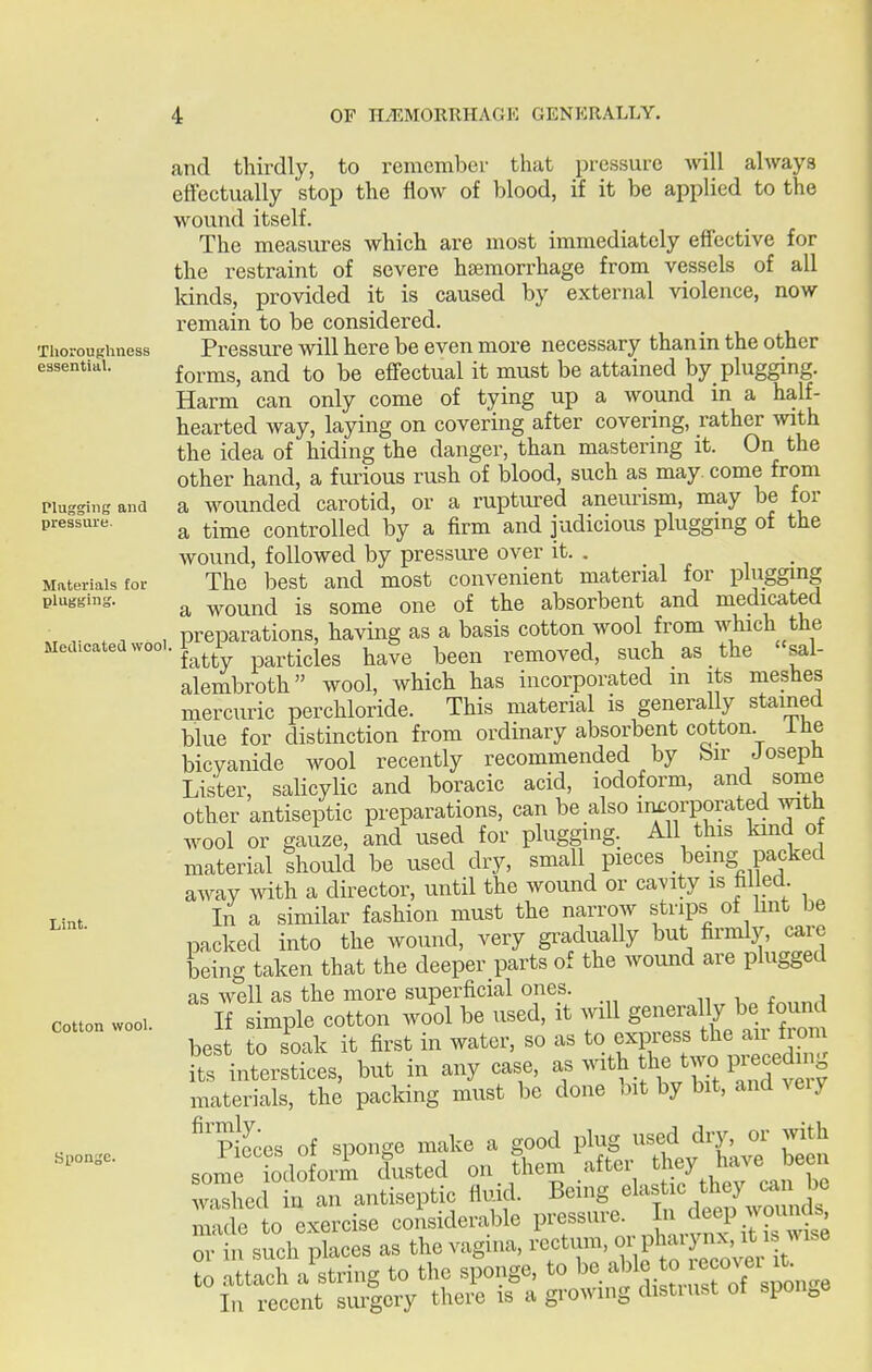 and thirdly, to remember that pressure will always eftectually stop the flow of blood, if it be applied to the wound itself. The measures which are most immediately effective for the restraint of severe haemorrhage from vessels of all lands, provided it is caused by external violence, now remain to be considered. Thoroughness Pressure will here be even more necessary than in the other essential. iovms, and to be effectual it must be attained by_ plugging. Harm can only come of tying up a wound in a half- hearted way, laying on covering after covering, rather with the idea of hiding the danger, than mastering it. On the other hand, a furious rush of blood, such as may. come from Plugging and a wounded carotid, or a ruptured anevu'ism, may be for pressure. ^ ^-^^ controlled by a firm and judicious plugging of the wound, followed by pressure over it. . . ^ • Materials for The best and most convenient material for plugging plugging. ^ wound is some one of the absorbent and medicated . , , , preparations, having as a basis cotton wool from which the Medicateawooi.i^ i .-^^^^ ^^^^ l^ee^ removed, such as the sal- alembroth wool, which has incorporated m its mephes mercuric perchloride. This material is generally stained blue for distinction from ordinary absorbent cotton ihe bicyanide wool recently recommended by bir Joseph Lister, salicylic and boracic acid, iodoform, and some other antiseptic preparations, can be also incorporated with wool or gauze, and used for plugging. All this kind of material thould be used dry, small pieces being packed away with a director, until the wound or ca^aty is fallecl. In a similar fashion must the narrow strips of hnt be packed into the wound, very gradually but firmly, care being taken that the deeper parts of the wound are plugged as well as the more superficial ones. If simple cotton wool be used, it will generally be found best to soak it first in water, so as to express the air from £ interstices, but in any case, ^r'''^■nTZ^'^lTtl materials, the packing must be done bit by bit, and veiy ^'pieces of sponge make a good plug used dry, or with som iodoform dusted on them after they havejjeen washed in an antiseptic fluid. Being elas ic they ^^^^^^^ made to exercise considerable P^'f or in such places as the vagina, rectum, oi phaiynx, it is wise attach a^string to the sponge, to ^^^.^^^^^^^^^^^^^^ In recent surgery there is a growing distiust ot sponge Lint. Cotton wool.