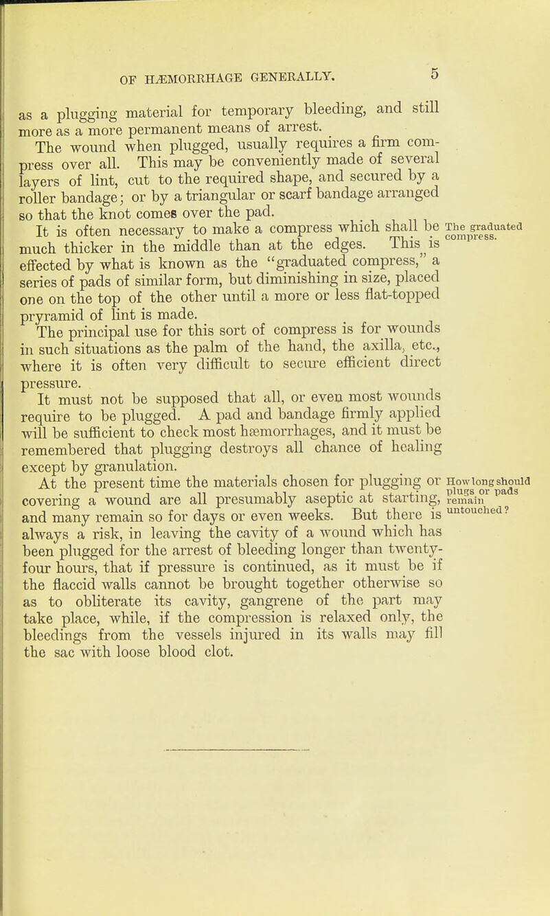 as a plugging material for temporary bleeding, and still more as a more permanent means of arrest. The wound when plugged, usually requires a firm com- press over all. This may be conveniently made of several layers of lint, cut to the required shape, and secured by a roller bandage; or by a triangular or scarf bandage arranged so that the knot comes over the pad. It is often necessary to make a compress which shall be The gniduatea much thicker in the middle than at the edges. This ^ is efi'ected by what is known as the graduated compress, a series of pads of similar form, but diminishing in size, placed one on the top of the other until a more or less flat-topped pryramid of lint is made. The principal use for this sort of compress is for wounds in such situations as the palm of the hand, the axilla, etc., where it is often very difficult to secure efficient direct pressure. It must not be supposed that all, or even most wounds require to be plugged. A pad and bandage firmly applied will be sufficient to check most hfemorrhages, and it must be remembered that plugging destroys all chance of healing except by granulation. At the present time the materials chosen for plugging or How long should ^ 1 n 11 i.- i. i J.- plugs or pads covering a wound are all presumably aseptic at starting, lemain and many remain so for days or even weeks. But there is untouched? always a risk, in leaving the cavity of a wound which has been plugged for the arrest of bleeding longer than twenty- four houi's, that if pressure is continued, as it must be if the flaccid walls cannot be brought together otherwise so as to obliterate its cavity, gangrene of the part may take place, while, if the compression is relaxed only, the bleedings from the vessels injured in its walls may fill the sac with loose blood clot.