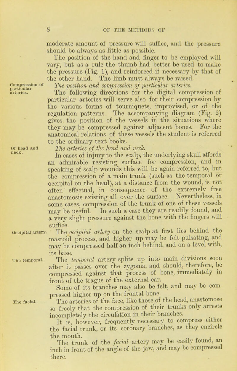 Compression of particular arteries. Of head and neck. Occipital artery. The temporal. The facial. moderate amount of pressure will suffice, and the pressure should be always as little as possiljlc. The position of the hand and finger to be employed will vary, but as a rule the thumb had better be used to make the pressure (Fig. 1), and reinforced if necessary by that of the other hand. The limb must always be raised. The position and compression of pa rticular arteries. The following directions for the digital compression of particular arteries will serve also for their compression by the various forms of tourniquets, improvised, or of the regulation patterns. The accompanying diagi'am (Fig. 2) gives the position of the vessels in the situations where they may be compressed against adjacent bones. For the anatomical relations of these vessels the student is referred to the ordinary text books. The arteries of the head and neck. In cases of injury to the scalp, the underlying skull affords an admirable resisting surface for compression, and in speaking of scalp wounds this will be again referred to, but the compression of a main trunk (such as the temporal or occipital on the head), at a distance from the Avound, is not often effectual, in consequence of the extremely free anastomosis existing all over the surface. Nevertheless, in some cases, compression of the trunk of one of these vessels may be useful. In such a case they are readily found, and a very slight pressure against the bone Avith the fingers Avill suffice. The occipital artery on the scalp at first lies behind the mastoid process, and higher up may be felt pulsating, and may be compressed half an inch behind, and on a level A\ath, its base. The temporal artery splits up into main divisions soon after it passes over the zygoma, and should, therefore, be compressed against that process of bone, immediately in front of the tragus of the external ear. Some of its branches may also be felt, and may be com- pressed higher up on the frontal bone. The arteries of the face, like those of the head, anastomose so freely that the compression of their trunks only arrests incompletely the circulation in their branches. It is, hoAvever, frequently necessary to compress either the facial trunk, or its coronary branches, as they encircle the mouth. The trunk of the facial artery may be easily found, an inch in front of the angle of the jaAv, and may be compressed there.