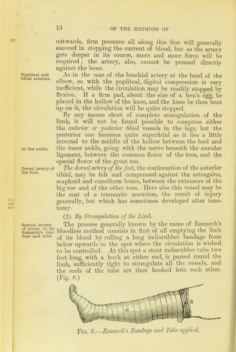 1: Popliteal and tibial arteries. outwards, firm pressure all along this line will generally succeed in stopping the current of blood, but as the artery gets deeper in its course, more and more force will be required; the artery, also, cannot be pressed directly against the bone. As in the case of the brachial artery at the bend of the elbow, so with the popliteal, digital compression is very inefficient, while the circulation may be readily stopped by flexion. If a firm pad, about the size of a hen's egg, be placed in the hollow of the knee, and the knee be then bent up on it, the circulation will be quite stopped. By any means short of complete strangulation of the limb, it will not be found possible to compress either the anterior w posterioi' tibial vessels in the legs, but the posterior one becomes quite superficial as it lies a little internal to the middle of the hollow between the heel and the inner ankle, going with the nerve beneath the annular ligament, between the common flexor of the toes, and the special flexor of the great toe. The dorsal artery of the foot, the continuation of the anterior tibial, may be felt and compressed against the astragalus, scaphoid and cuneiform bones, between the extensors of the big toe and of the other toes. Here also this vessel may be the seat of a traumatic anem^ism, the result of injury generally, but which has sometimes developed after teno- tomy. (2) By Strangulation of the Limb. The process generally known by the name of Esmarch's Esmarch's bloodless method consists in first of all emptying the limb of its blood by rolling a long indiarubber bandage from below upwards to the spot where the circulation is ^\ashed to be controlled. At this spot a stout indiarubber tube two feet long, with a hook at either end, is passed round the limb, sufficiently tight to strangulate all the vessels, and the ends of the tube are then hooked into each other. (Fig. 8.) At the ankle. Dorsal artery of the foot. Special mcans^ of arrest. (2) s dage and tube. ■piG. 8.—Esmarch's Bandage and Tube a2)j)licd.