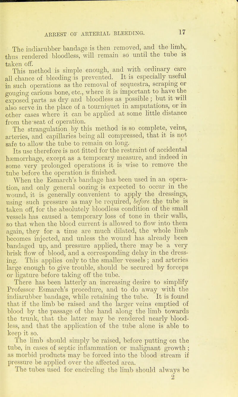 The indiarubber bandage is then removed, and the limb,, thus rendered bloodless, will remain so until the tube is taken off. This method is simple enough, and with ordinary care all chance of bleeding is prevented. It is especially useful in such operations as the removal of sequestra, scraping or gouging carious bone, etc., where it is important to have the exposed parts as dry and bloodless as possible ; but it will also serve in the place of a tourniquet in amputations, or in other cases where it can be applied at some little distance from the seat of operation. The strangulation by this method is so complete, veins, arteries, and capillaries being all compressed, that it is not safe to allow the tube to remain on long. Its use therefore is not fitted for the restraint of accidental hfemorrhage, except as a temporary measure, and indeed in some very prolonged operations it is wise to remove the tube before the operation is finished. When the Esmarch's bandage has been used in an opera- tion, and only general oozing is expected to occur in the wound, it is generally convenient to apply the dressings, using such pressure as may be required, before the tube is taken off, for the absolutely bloodless condition of the small vessels has caused a temporary loss of tone in their walls, so that when the blood current is allowed to flow into them again, they for a time are much dilated, the whole limb becomes injected, and unless the wound has already been bandaged up, and pressiu-e applied, there m.ay be a very brisk flow of blood, and a corresponding delay in the dress- ing. This applies only to the smaller vessels; and arteries large enough to give trouble, should be secured by forceps or ligature before taking off the tube. There has been latterly an increasing desire to simplify Professor Esmarch's procedure, and to do away with the indiarubber bandage, while retaining the tube. It is found that if the limb be raised and the lai'ger veins emptied of blood by the passage of the hand along the limb towards the trunk, that the latter may be rendered nearly blood- less, and that the application of the tube alone is able to keep it so. The limb should simply be raised, before putting on the tube, in cases of septic inflammation or malignant growth; as morbid products may be forced into the blood stream if pressure be applied over the affected area. The tubes used for encircling the limb should always be 2