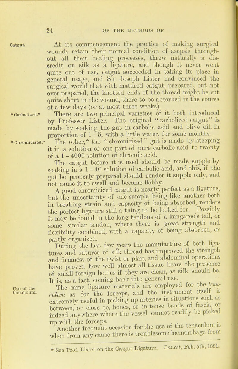 Catgut Carbolizecl.  Chromicized.' Use of the teuaoulum. At its commencement the practice of making surgical wounds retain their normal condition of asepsis through- out all their healing processes, threw natui-ally a dis- credit on silk as a ligature, and though it never went quite out of use, catgut succeeded in taking its place in general usage, and Sir Joseph Lister had convinced the surgical world that with matured catgut, prepared, but not over-prepared, the knotted ends of the thread might be cut quite short in the wound, there to be absorbed in the course of a few days (or at most three weeks). There are two principal varieties of it, both introduced by Professor Lister. The original  carbolized catgut is made by soaking the gut in carbolic acid and olive oil, in proportion of 1 - 5, with a little water, for some months. The other,* the  chromicized  gut is made by steeping it in a solution of one part of pure carbolic acid to twenty of a 1 - 4000 solution of chromic acid. The catgut before it is used should be made supple by soaldng in a 1 - 40 solution of carbolic acid, and this, if the gut be properly prepared should render it supple only, and not cause it to swell and become flabby. A good chromicized catgut is nearly perfect as a ligatiu^e, but the uncertainty of one sample being like another both in breaking strain and capacity of being absorbed, renders the perfect ligature still a thing to be looked for. Possibly it may be found in the long tendons of a kangaroo's tail, or some similar tendon, where there is great strength and flexibility combined, ^nth a capacity of being absorbed, or partly organized. r i r Durin'^ the last few years the manufacture of both liga- tures and sutures of silk thread has improved the strength and firmness of the twist or plait, and abdominal operations have proved how well almost all tissue bears the presence of small foreign bodies if they are clean, as silk should he. It is, as a fact, coming back into general use. The same ligature materials are employed for the kmi- culwn as for the forceps, and the instniment itself is extremely useful in picking up arteries in situations such as between, or close to, bones, or in tense bands of fascia or indeed anywhere where the vessel cannot readily be picked UP with the forceps. p , , i Another frequent occasion for the use of the tenaculum is when from any cause there is troublesome hajmorrhagc from Soe Prof. Lister on the Oatgut Ligature. Lancet, Fob. 5th, ISSl.