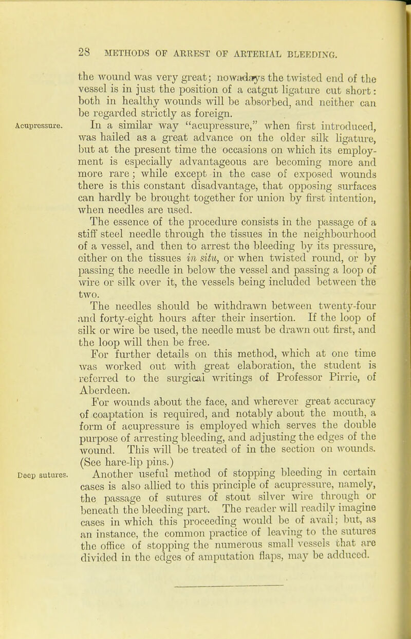 the wound was very great; nowjKifiys the twisted end of the vessel is in just the position of a catgut ligature cut short: both in healthy wounds will be absorbed, and neither can be regarded strictly as foreign. Acupressure. In a similar way acupressure, when first introduced, was hailed as a great advance on the older silk ligature, but at the present time the occasions on which its employ- ment is especially advantageous are becoming more and more rare; while except in the case of exposed wounds there is this constant disadvantage, that opposing surfaces can hardly be brought together for union by first intention, when needles are used. The essence of the procedure consists in the passage of a stiff steel needle through the tissues in the neighbourhood of a vessel, and then to arrest the bleeding by its pressure, cither on the tissues in situ, or when t^visted round, or by passing the needle in below the vessel and passing a loop of Avire or silk over it, the vessels being included between the two. The needles should be withdrawn between twenty-four and forty-eight hours after their insertion. If the loop of silk or wire be u.sed, the needle must be drawn out first, and the loop will then be free. For further details on this method, which at one time was worked out mth great elaboration, the student is referred to the surgical writings of Professor Pirrie, of Aberdeen. For wounds about the face, and wherever great accuracy of coaptation is required, and notably about the mouth, a form of acupressure is employed which serves the double purpose of arresting bleeding, and adjusting the edges of the Avound. This -will be treated of in the section on wounds. (See hare-lip pins.) Deep sutures. Another useful method of stopping bleeding in certain cases is also allied to this principle of acupressure, namely, the passage of sutures of stout silver vnvQ through or beneath the bleeding part. The reader will i-eadily imagine cases in which this proceeding would be of avail; but, as an instance, the common practice of leaving to the sutures the office of stopping the numerous small vessels that are divided in the edges of amputation flaps, may be adduced.