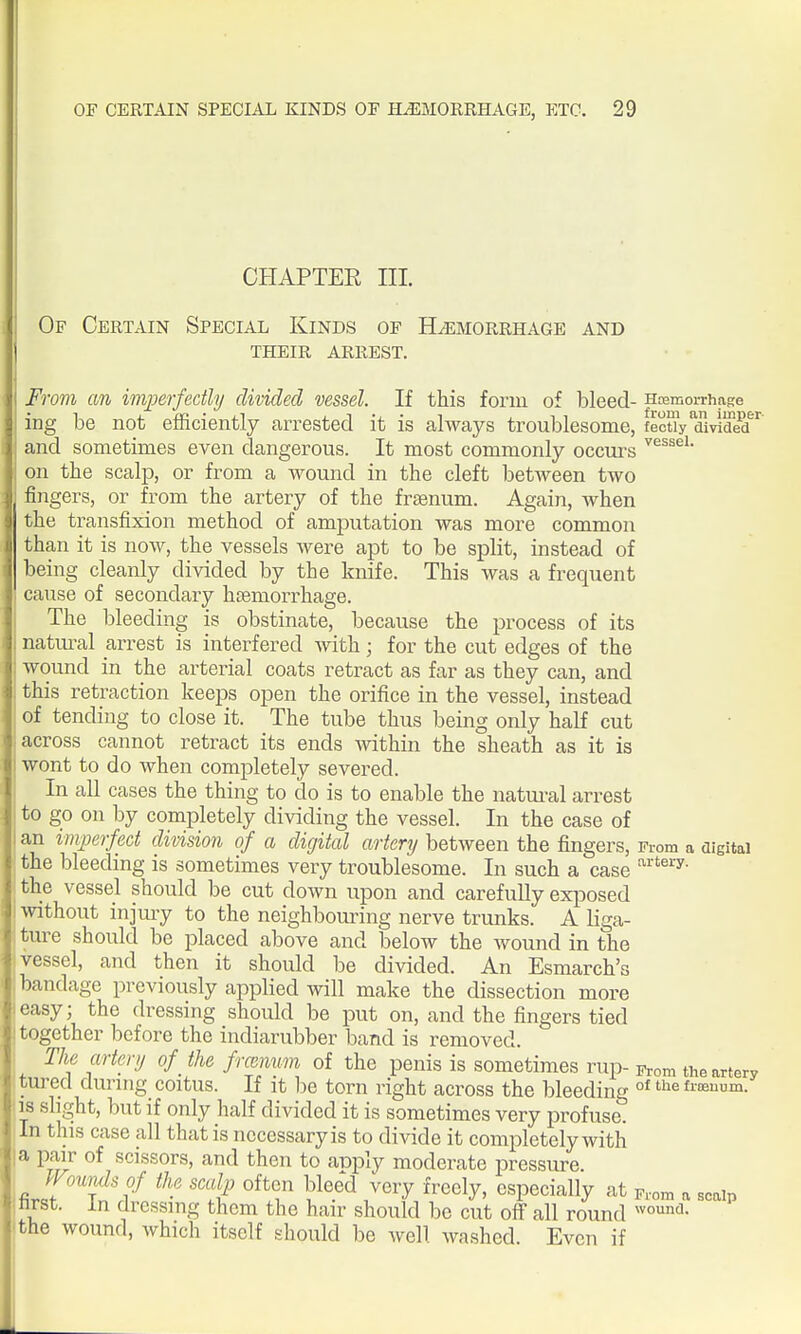 CHAPTER III. Of Certain Special Kinds of Hemorrhage and their arrest. From an imperfectly divided vessel. If this form of bleed- HcemorrhaKe ing be not efficiently arrested it is always troublesome, fectly divid^ and sometimes even dangerous. It most commonly occm-s ^'^^^^'^ on the scalp, or from a wound in the cleft between two fingers, or from the artery of the frsenum. Again, when the transfixion method of amputation was more common than it is now, the vessels were apt to be split, instead of being cleanly divided by the knife. This was a frequent cause of secondary haemorrhage. The bleeding is obstinate, because the j^rocess of its natm-al arrest is interfered with ; for the cut edges of the wound in the arterial coats retract as far as they can, and this retraction keeps open the orifice in the vessel, instead of tending to close it. The tube thus being only half cut across cannot retract its ends mthin the sheath as it is wont to do when completely severed. In all cases the thing to do is to enable the natural arrest to go on by completely dividing the vessel. In the case of an imperfect division of a digital artery between the fingers, From a oigitai the bleeding is sometimes very troublesome. In such a case the vessel should be cut down upon and carefully exjDosed without injuiy to the neighbouring nerve trunks. A liga- ture should be placed above and below the wound in the vessel, and then it should be divided. An Esmarch's bandage previously applied will make the dissection more easy; the dressing should be put on, and the fingers tied 'together before the indiarubber band is removed. 1 The artery of the frcemm of the penis is sometimes rup- From the artery tured durnig coitus. If it he torn right across the bleeding °^ fiKuum. is slight, but if only half divided it is sometimes very profuse. In this case all that is necessary is to divide it completely with a pair of scissors, and then to aiDply moderate pressure. Woumlsof the scalp often bleed very freely, especially at F,om a scain first. In dressing them the hair should be cut off all round the wound, which itself should be well washed. Even if