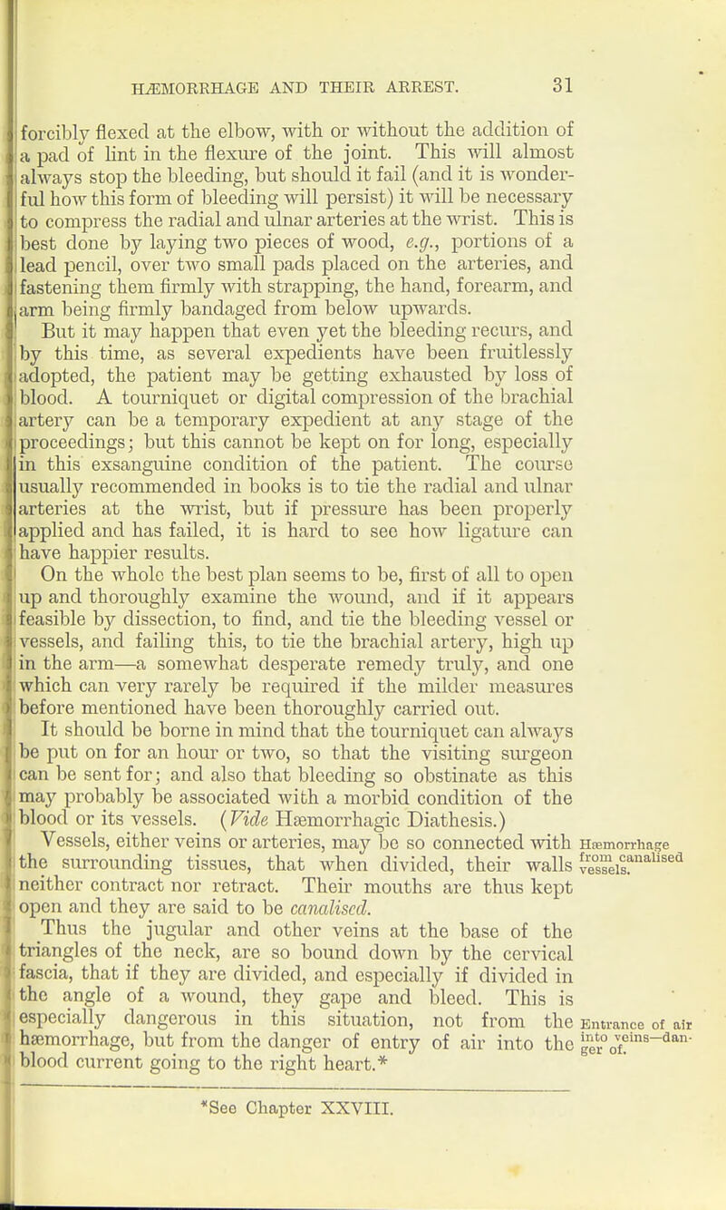 forcibly flexed at the elbow, with or without the addition of a pad of lint in the flexure of the joint. This will almost always stop the bleeding, but should it fail (and it is wonder- ful how this form of bleeding will persist) it will be necessary to compress the radial and ulnar arteries at the wrist. This is best done by laying two pieces of wood, e.g., portions of a lead pencil, over tAA-^o small pads placed on the arteries, and fastening them firmly with strapping, the hand, forearm, and arm being firmly bandaged from below upwards. But it may happen that even yet the bleeding recurs, and by this time, as several expedients have been fruitlessly adopted, the patient may be getting exhausted by loss of blood. A tourniquet or digital compression of the brachial artery can be a temporary expedient at any stage of the proceedings; but this cannot be kept on for long, especially in this exsanguine condition of the patient. The coiu'se usually recommended in books is to tie the radial and ulnar arteries at the wrist, but if pressure has been properly applied and has failed, it is hard to see how ligature can have happier results. On the whole the best plan seems to be, first of all to open up and thoroughly examine the wound, and if it appears feasible by dissection, to find, and tie the bleeding vessel or vessels, and failing this, to tie the brachial artery, high up in the arm—a somewhat despei'ate remedy truly, and one which can very rarely be required if the milder measures before mentioned have been thoroughly carried out. It should be borne in mind that the tourniquet can always be put on for an hour or two, so that the visiting siu-geon can be sent for; and also that bleeding so obstinate as this may probably be associated with a morbid condition of the blood or its vessels. {Vide Hsemorrhagic Diathesis.) Vessels, either veins or arteries, may be so connected with Hremorrhase the surrounding tissues, that when divided, their walls veTeisf'''''^ neither contract nor retract. Their mouths are thus kept open and they are said to be canalised. Thus the jugular and other veins at the base of the triangles of the neck, are so bound down by the cervical fascia, that if they are divided, and especially if divided in the angle of a wound, they gape and bleed. This is especially dangerous in this situation, not from the Entrance of air haemorrhage, but from the danger of entry of air into the ^1'^°^t}'^^~^^^' blood current going to the right heart.* See Chapter XXVIII.
