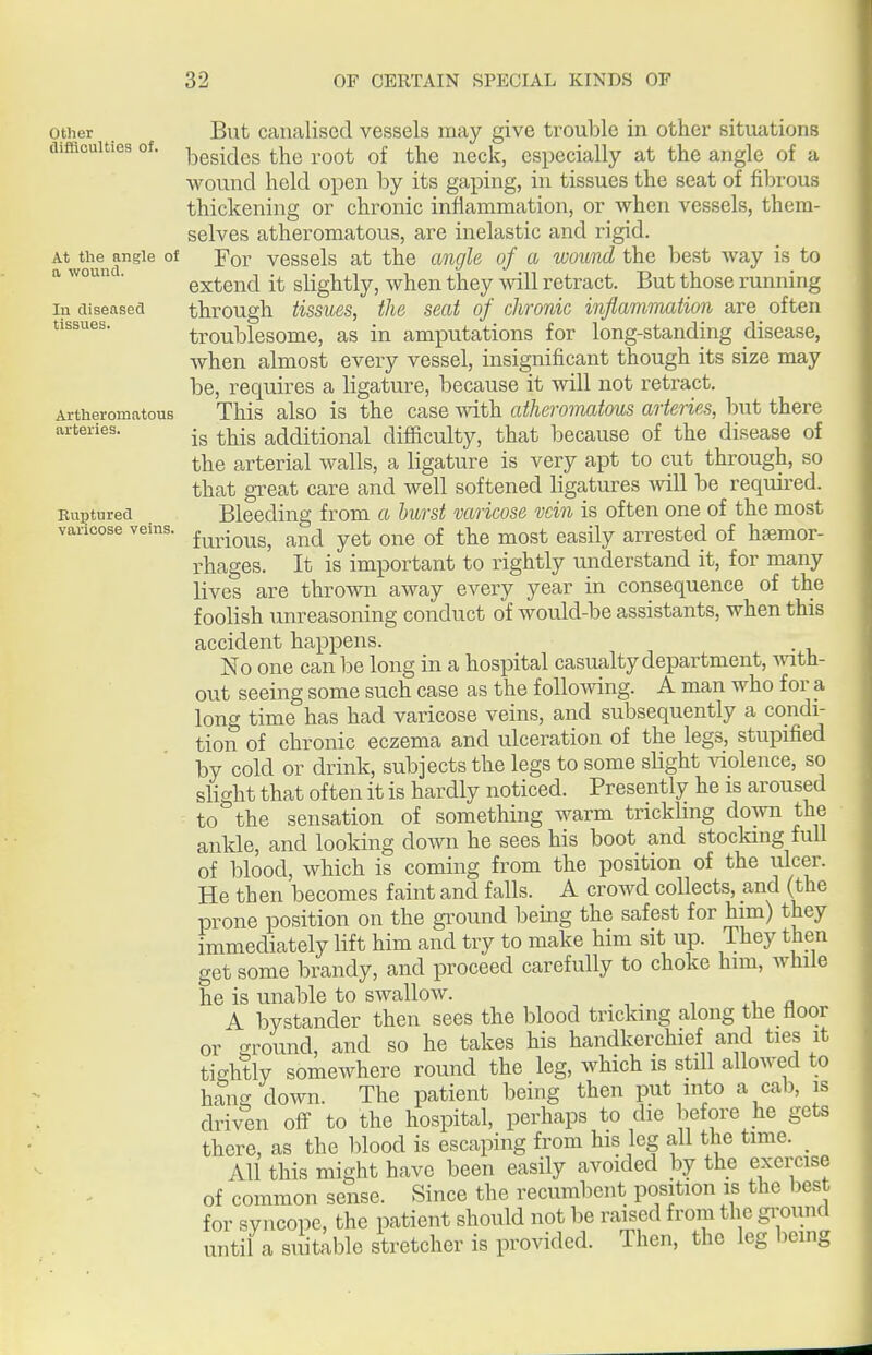 Other difficulties of. At the angle of a wound. In diseased tissues. Artheromatous arteries. Euptured varicose veins. But canalised vessels may give trouble in other situations besides the root of the neck, especially at the angle of a wound held open by its gaping, in tissues the seat of fibrous thickening or chronic inflammation, or when vessels, them- selves atheromatous, are inelastic and rigid. For vessels at the angle of a wound the best way is to extend it slightly, when they will retract. But those running through tissues, the seat of chronic inflammation are often troublesome, as in amputations for long-standing disease, when almost every vessel, insignificant though its size may be, requires a ligature, because it will not retract. This also is the case with atheromatous arteries, but there is this additional difficulty, that because of the disease of the arterial walls, a ligature is very apt to cut through, so that great care and well softened ligatures will be required. Bleeding from a hurst varicose vein is often one of the most furious, and yet one of the most easily arrested of haemor- rhages. It is important to rightly understand it, for many lives are thrown away every year in consequence of the foolish um-easoning conduct of would-be assistants, when this accident happens. No one can be long in a hospital casualty department, with- out seeing some such case as the followng. A man who for a long time has had varicose veins, and subsequently a condi- tion of chronic eczema and ulceration of the legs, stupified by cold or drink, subjects the legs to some slight violence, so slight that often it is hardly noticed. Presently he is aroused to the sensation of something warm trickling down the ankle, and looking down he sees his boot and stocking full of blood, which is coming from the position of the ulcer. He then becomes faint and falls. A crowd collects, and (the prone position on the ground being the safest for him) they immediately lift him and try to make him sit up. They then get some brandy, and proceed carefully to choke him, while he is unable to swallow. A bystander then sees the blood tricking along the floor or ground, and so he takes his handkerchief and ties it tightly somewhere round the leg, which is still allowed to haui^ down. The patient being then put into a cab, is driven off to the hospital, perhaps to die before he gets there, as the blood is escaping from his leg all the time. _ All this might have been easily avoided by the exercise of common sense. Since the recumbent position is the best for syncope, the patient should not be raised from the ground until a sidtable stretcher is provided. Then, the leg being