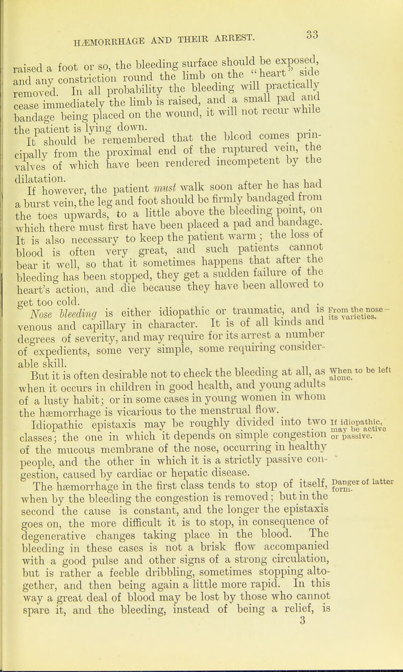 raised a foot or so, the bleeding surface should be exposed and any constriction round the limb on the heait side removed In all probability the bleeding will practically ceSe immediately the limb is raised, and a small pad and bandage^oeing placed on the wound, it will not recur while the patient is lying down. , ^, i It should be emembered that the blood comes prin- cipally from the proximal end of the ruptured vein, the valves of which have been rendered incompetent by the '^^ it however, the patient must walk soon after he has had a burst vein, the leg and foot should be firmly bandaged from the toes upwards, to a little above the bleeding point, on which there must first have been placed a pad and bandage It is also necessary to keep the patient warm ; the loss of blood is often very great, and such patients cannot bear it well, so that it sometimes happens that after the bleeding has been stopped, they get a sudden failure of the heart's action, and die because they have been allowed to get too cold. . , . Nose bleeding is either idiopathic or traumatic, and is r^om thenose- venous and capillary in character. It is of all kinds and degrees of severity, and may require for its arrest a number of expedients, some very simple, some requiring consider- able skill. , 11 , r. But it is often desirable not to check the bleeding at all, as when to be left when it occurs in children in good health, and young adults of a lusty habit; or in some cases in young women m Avhoni the htemorrhage is vicarious to the menstrual flow. Idiopathic epistaxis may be roughly divided into two if^digP'i^^^ classes; the one in which it depends on simple congestion or passive, of the mucous membrane of the nose, occurring in healthy people, and the other in which it is a, strictly passive con- gestion, caused by cardiac or hepatic disease. The hfemorrhage in the first class tends to stop of itself, fJi.°f'^°^ i^^^' when by the bleeding the congestion is removed; but in the second the cause is constant, and the longer the epistaxis goes on, the more difficult it is to stop, in consequence of degenerative changes taking place in the blood. The bleeding in these cases is not a brisk flow accompanied with a good pulse and other signs of a strong circulation, but is rather a feeble dribbling, sometimes stopping alto- gether, and then being again a little more rapid. In this way a great deal of blood may be lost by those who cannot spare it, and the bleeding, instead of being a relief, is 3