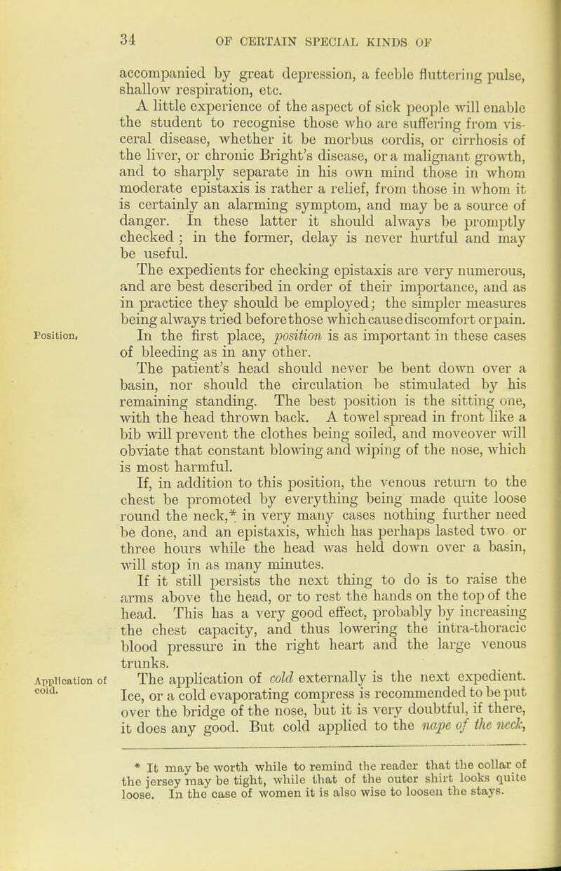 accompanied by great depression, a feeble fluttering pulse, shallow respiration, etc. A little experience of the aspect of sick people will enable the student to recognise those who are suffering from vis- ceral disease, whether it be morbus cordis, or cirrhosis of the liver, or chronic Bright's disease, or a malignant growth, and to sharply separate in his o-wn mind those in whom moderate epistaxis is rather a I'elief, from those in whom it is certainly an alarming symptom, and may be a source of danger. In these latter it should always be promptly checked ; in the former, delay is never hurtful and may be useful. The expedients for checking epistaxis are very numerous, and are best described in oi'der of their importance, and as in practice they should be employed; the simpler measures being always tried before those which cause discomfort or pain. Position, In the first place, position is as important in these cases of bleeding as in any other. The patient's head should never be bent down over a basin, nor should the circulation be stimulated by his remaining standing. The best position is the sitting one, with the head thrown back. A towel spread in front like a bib wiW prevent the clothes being soiled, and moveover Avill obviate that constant blowing and wiping of the nose, Avhich is most harmful. If, in addition to this position, the venous return to the chest be promoted by everything being made quite loose round the neck,* in very many cases nothing fm-ther need be done, and an epistaxis, which has perhaps lasted two or three hours while the head was held down over a basin, will stop in as many minutes. If it still persists the next thing to do is to raise the arms above the head, or to rest the hands on the top of the head. This has a very good effect, probably by increasing the chest capacity, and thus lowei-ing the intra-thoracic blood pressure in the right heart and the large venous trunks. Application of The application of cold externally is the next expedient. Ice, or a cold evaporating compress is recommended to be put over the bridge of the nose, but it is very doubtful, if there, it does any good. But cold applied to the nape of the neck, * It may be worth while to remmd the reader that the collar of the jersey may be tight, while that of the outer shirt looks quite loose. In the case of women it is also wise to loosen the stays.