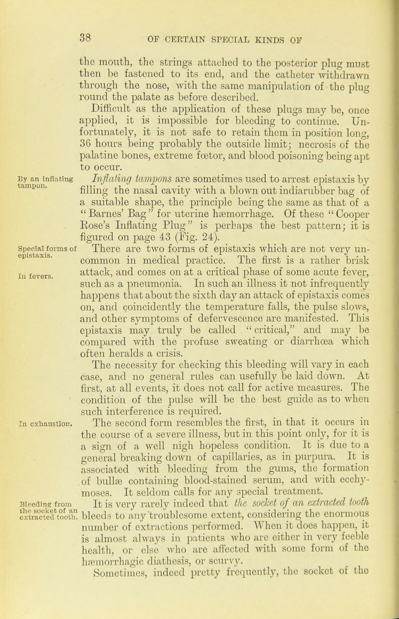 the mouth, the strings attached to the posterior plug must then be fastened to its end, and the catheter Avithdrawn through the nose, with the same manipulation of the plug round the palate as before described. Difficult as the application of these plugs may be, once applied, it is impossible for bleeding to continue. Un- fortunately, it is not safe to retain them in position long, 36 hours being probably the outside limit; necrosis of the palatine bones, extreme f oetor, and blood poisoning being apt to occur. By an inflating Inflating tcimvons are sometimes used to arrest epistaxis l)y tampon. filling the nasal cavity with a blown out indiarubber bag of a suitable shape, the principle being the same as that of a Barnes' Bag for uterine haemorrhage. Of these Cooper Rose's Inflating Plug is perhaps the best pattern; it is figured on page 43 (Mg. 24). Special forms of There are two forms of epistaxis which are not very un- epistaxis. common in medical practice. The first is a rather brisk In fevers. attack, and comes on at a critical phase of some acute fever, such as a pneumonia. In such an illness it not infrequently happens that about the sixth day an attack of epistaxis comes on, and coincidently the temperatm-e falls, the pulse slows, and other symptoms of defervescence are manifested. This epistaxis may truly be called critical, and may be compared with the profuse sweating or diarrhoea which often heralds a crisis. The necessity for checking this bleeding will vary in each case, and no general rules can usefully be laid down. At first, at all events, it does not call for active mcasm^es. The condition of the pulse will be the best guide as to when such interference is required. In exhaustion. The second form resembles the first, in that it occurs in the course of a severe illness, but in this point only, for it is a sign of a well nigh hopeless condition. It is due to a general breaking down of capillaries, as in purpura. It is associated mth bleeding from the gums, the formation .of bullae containing blood-stained serum, and with ecchy- moses. It seldom calls for any special treatment. Bineains from It is Very rarely indeed that the socket of an extracted tooth extra°fetUoith bleeds to any'troublcsome extent, considering the enormous number of extractions performed. When it does happen, it is almost always in patients who are either in very feeble health, or else Avho are affected with some form of the ha3morrhagic diathesis, or scurvy. Sometimes, indeed pretty frequently, the socket of the