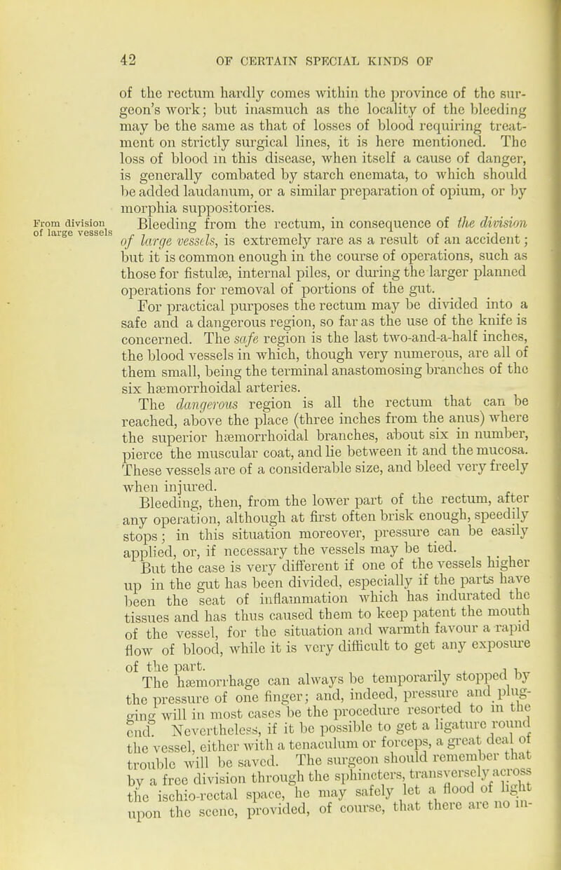of the rectum hardly comes within the province of the sur- geon's work; but inasmuch as the locality of the bleeding may be the same as that of losses of blood requiring treat- ment on strictly surgical lines, it is here mentioned. The loss of blood in this disease, when itself a cause of danger, is generally combated by starch enemata, to which should be added laudanum, or a similar preparation of opium, or by morphia suppositories. From g Bleeding from the rectum, in consequence of the division of laige vesse s ^^j. ^^^^^^^^ vesscls, is extremely rare as a result of an accident; but it is common enough in the course of operations, such as those for fistulse, internal piles, or during the larger planned operations for removal of portions of the gut. For practical purposes the rectum may be divided into a safe and a dangerous region, so far as the use of the knife is concerned. The safe region is the last two-and-a-half inches, the blood vessels in which, though very numerous, are all of them small, being the terminal anastomosing branches of the six hsemorrhoidal arteries. The dangerous region is all the rectum that can be reached, above the place (three inches from the anus) where the superior ha^morrhoidal branches, about six in number, pierce the muscular coat, and lie between it and the mucosa. These vessels are of a considerable size, and bleed very freely when injiu^ed. Bleeding, then, from the lower part of the rectum, after any operation, although at first often brisk enough, speedily stops; in this situation moreover, pressure can be easily applied, or, if necessary the vessels may be tied. But the case is very different if one of the vessels higher up in the gut has been divided, especially if the parts have been the seat of inflammation which has indurated the tissues and has thus caused them to keep patent the mouth of the vessel, for the situation and warmth favour a rapid flow of blood, while it is very difficult to get any exposiu-e of the part. ■■, . i i The hjemorrhage can always be temporarily stopped by the pressure of one finger; and, indeed, pressure and plug- eino^will in most cases be the procedure resorted to m the end Nevertheless, if it be possible to get a ligature round the vessel, either with a tenaculum or forceps, a great deal ot trouble will be saved. The surgeon should remember that by a free division through the sphincters transversely across the ischio-rectal space, he may safely le a flood of li^ht upon the scene, provided, of course, that there aic no in-