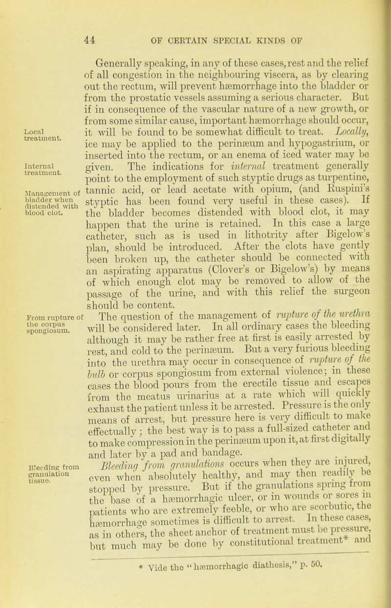 Local treatment. Internal treatment. Wanaftement of bladder when distended with blood clot. From rupture o the corpus spongiosum- Bleeding from granulation tissue. Generally speaking, in any of these cases, rest and the relief of all congestion in the neighbouring viscera, as by clearing out the rectum, will prevent haemorrhage into the bladder or from the prostatic vessels assuming a serious character. But if in consequence of the vascular nature of a new groAvth, or from some similar cause, important hasmorrhage should occur, it will be found to be somewhat difficult to treat. Locally, ice may be applied to the perinaeum and hypogastrium, or inserted into the rectum, or an enema of iced water may be given. The indications for internal treatment generally point to the employment of such styptic drugs as turpentine, tannic acid, or lead acetate with opium, (and Ruspini's styptic has been found very useful in these cases). If the bladder becomes distended with blood clot, it may happen that the urine is retained. In this case a large catheter, such as is used in lithotrity after Bigelow's plan, should be introduced. After the clots have gently been broken up, the catheter should be connected with an aspirating apparatus (Clover's or Bigelow's) by means of which enough clot may be removed to allow of the passage of the urine, and with this relief the sui-geon should be content. E The question of the management of rupture of the urethra will be considered later. In all ordinary cases the bleeding although it may be rather free at first is easily arrested by rest, and cold to the periniBum. But a very furious bleeding into the urethra may occur in consequence of rupture of the bulb or corpus spongiosum from external ^dolence; in these cases the blood pours from the erectile tissue and escapes from the meatus urinarius at a rate which will qmckly exhaust the patient unless it be arrested. Pressure is the only means of arrest, but pressure here is very difficult to malce effectually ; the best way is to pass a full-sized catheter and to make compression in the perinseum upon it, at first digitally and later by a pad and bandage. - a Bleeding from granulations occurs when they are ^n]\\rea, even when absolutely healthy, and may then readily be stopped by pressure. But if the granulations spring from the base of a ha^morrhagic ulcer, or in wounds or sores in patients who are extremely feeble, or who are scorbutic, the hiemorrha-e sometimes is difficult to arrest. In these cases, as in others, the sheet anchor of treatment must be pressure but much may be done by constitutional treatment* and * Vide the  hfemorrhagic diathesis, p. 50.
