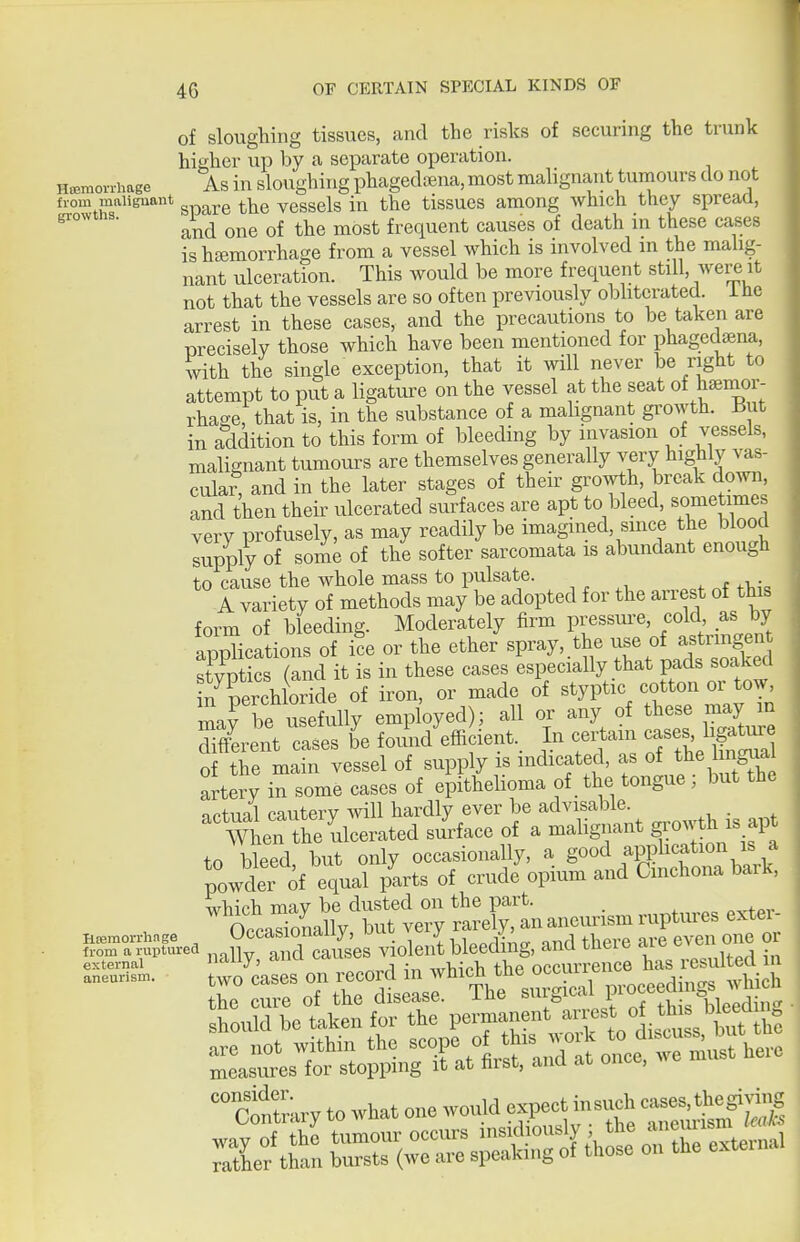 of sloughing tissues, and the risks of securing the trunk higher up by ca separate operation. Ht^moirhage As in sloughing phagcthena, most malignant tuniours do not from maiienant ^ ^ vessels in the tissues among which they spread, and one of the most frequent causes of death in these cases ishJBmorrhage from a vessel which is mvolved in the mahg- nant ulceration. This would be more frequent still, wei^ it not that the vessels are so often previously obhterated. i he arrest in these cases, and the precautions to be taken are precisely those which have been mentioned for phagedsena, with the single exception, that it will never be right to attempt to put a ligature on the vessel at the seat of h™-- rha^e, that is, in the substance of a malignant gi^owth. i^ut in addition to this form of bleeding by invasion of vessels, malignant tumours are themselves generally very highly vas- cular, and in the later stages of their growth, break down, and then their ulcerated surfaces are apt to bleed, sometimes very profusely, as may readily be imagined, smce the blood supply of some of the softer sarcomata is abundant enough to cause the whole mass to pulsate. A variety of methods may be adopted for the arrest of this form of bleeding. Moderately firm pressui-e, cold as by aiScations of ice or the ether spray, the use of astrmgen Scs (Jnd it is in these cases especially that pads soaked in perchloride of iron, or made of styptic cotton or tow, mafbe usefully employed); all or any of these may in SffW Tases b'e f oid'effi lent.. In certain ^^^^^^^^^^^ of the main vessel of supply is indicated, as of the ng^ial artery in some cases of epithelioma of the tongue ; but the irtual cautery ^vill hardly ever be advisable. . 'men the ulcerated siiface of a malignant grow ^ - apt to bleed, but only occasionally, a go^^ fP?^^^^^^^^^^^^^ powder of equal parts of crude opium and Cmchona bark, which may be dusted on the part. ^„^.„^p<, exter- Oppnsionallv but very rarely, an aneurism ruptures exter Hremorihnge Uccasionaiiy, uuu v«= j , ^i^' „„j |],p,.p ore even one or Sn\r'-^^ nally, and causes ^;;tthth the oc^^^^^^^^^^ aneur... two cases ou ^e^^^d u which^^^^ p,oceedings which the cure or tne disease, j-uc id c i bleeding •