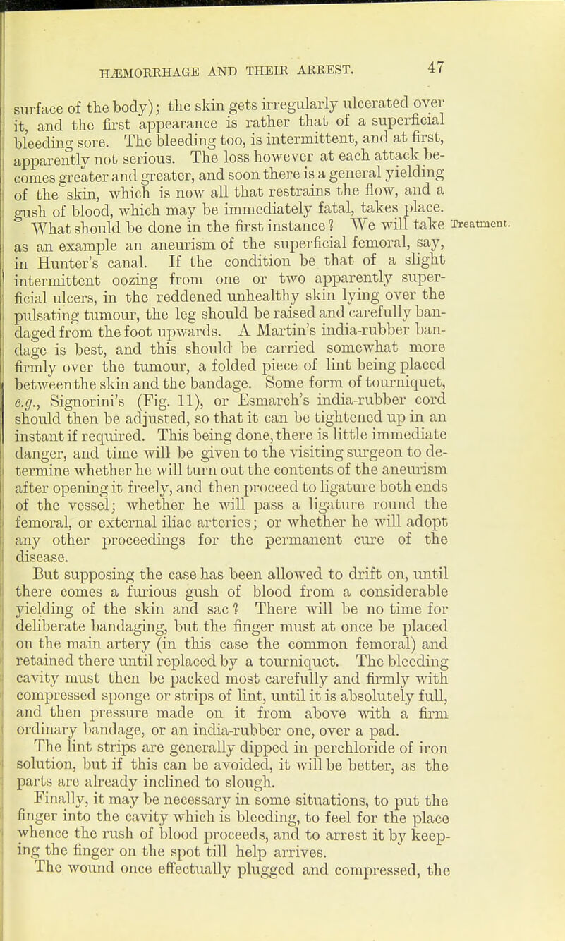 surface of the body); the skin gets irregularly ulcerated over it, and the first appearance is rather that of a superficial bl'eedino- sore. The bleeding too, is intermittent, and at first, apparently not serious. The loss however at each attack be- comes greater and greater, and soon there is a general yielding of the skin, which is now all that restrains the flow, and a gush of blood, which may be immediately fatal, takes place. What should be done in the first instance ? We will take Treatment, as an example an aneurism of the superficial femoral, say, in Hunter's canal. If the condition be that of a slight intermittent oozing from one or two apparently super- ficial ulcers, in the reddened unhealthy skin lying over the pulsating tumour, the leg should be raised and carefvilly ban- daged from the foot upwards. A Martin's india-rubber ban- dage is best, and this should be carried somewhat more firmly over the tumour, a folded piece of lint being placed between the skin and the bandage. Some form of toimiiquet, e.g., Signorini's (Fig. 11), or Esmarch's india-rubber cord should then be adjusted, so that it can be tightened up in an instant if required. This being done, there is little immediate danger, and time will be given to the visiting surgeon to de- termine whether he will turn out the contents of the aneurism after opening it freely, and then proceed to ligature both ends of the vessel; whether he will pass a ligature round the femoral, or external iliac arteries; or whether he Avill adopt any other proceedings for the permanent cure of the disease. But supposing the case has been allowed to drift on, until there comes a furious gush of blood from a considerable yielding of the skin and sac ? There Avill be no time for deliberate bandaging, but the finger must at once be placed on the main artery (in this case the common femoral) and retained there until replaced by a tourniquet. The bleeding cavity must then be packed most carefully and firmly with compressed sponge or strips of lint, until it is absolutely full, and then pressure made on it from above with a firm ordinary bandage, or an india-rubber one, over a pad. The lint strips are generally dipped in perchloride of iron solution, but if this can be avoided, it Avill be better, as the parts are already inclined to slough. Finally, it may be necessary in some situations, to put the finger into the cavity which is bleeding, to feel for the place whence the rush of blood proceeds, and to arrest it by keep- ing the finger on the spot till help arrives. The wound once effectually plugged and compressed, the