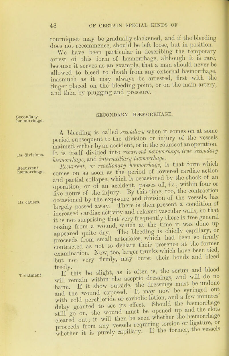 tourniquet may be gi-adually slackened, and if the bleeding docs not recommence, should be left loose, but in position. We have been particular in describing the temporary arrest of this form of hiemorrhage, although it is rare, because it serves as an example, that a man should never be allowed to bleed to death from any external haemorrhage, inasmuch as it may always be arrested, first Avith the finger jjlaced on the bleeding point, or on the main artery, and then by plugging and pressure. Secondary hsemorrhage. Its divisions. Eeourrent lisemorrhage. Its causes. Treatment. SECONDARY HEMORRHAGE. A bleeding is called secondary when it comes on at some period subsequent to the division or injmy of the vessels maimed, either by an accident, or in the coui'seof an operation. It is itself divided into recurrent hcemorrhage, true secondary hmmorrhage, and intermediary hemorrhage. Recurrent, or reactionary hcemorrhage, is that form wnich comes on as soon as the period of lowered cardiac action and partial collapse, which is occasioned by the shock of an operation, or of an accident, passes off, i.e., wathm foui;or five hoiu's of the injmy. By this time, too, the contraction occasioned by the exposui-e and division of the vessels, has largely passed away. There is then present a condition of increased cardiac activity and relaxed vascular_walls, so that it is not surprising that very frequently there is free general oozing from a wound, which at the time it was done up appeared quite dry. The bleeding is chiefly capillary, or proceeds from small arterioles, which had been so firmly contracted as not to declare their presence at the former examination. Now, too, larger trunks which have been tied but not very firmly, may burst their bonds and bleed ^'Tf^this be slight, as it often is, the serum and blood will remain within the aseptic dressings, and will do no harm If it show outside, the dressmgs must be undone and the wound exposed. It may now be syringed out with cold perchloride or carbolic lotion and a few minutes delay granted to see its effect. Should the l^Y^J^^^Jfl^ still go on, the wound must be opened up and the clots c eared ou ; it will then be seen whether the hemorrhage toceeds fro^ any vessels requiring torsion or hgature, or Sthei itTpu/ely capillary. If the former, the vessels