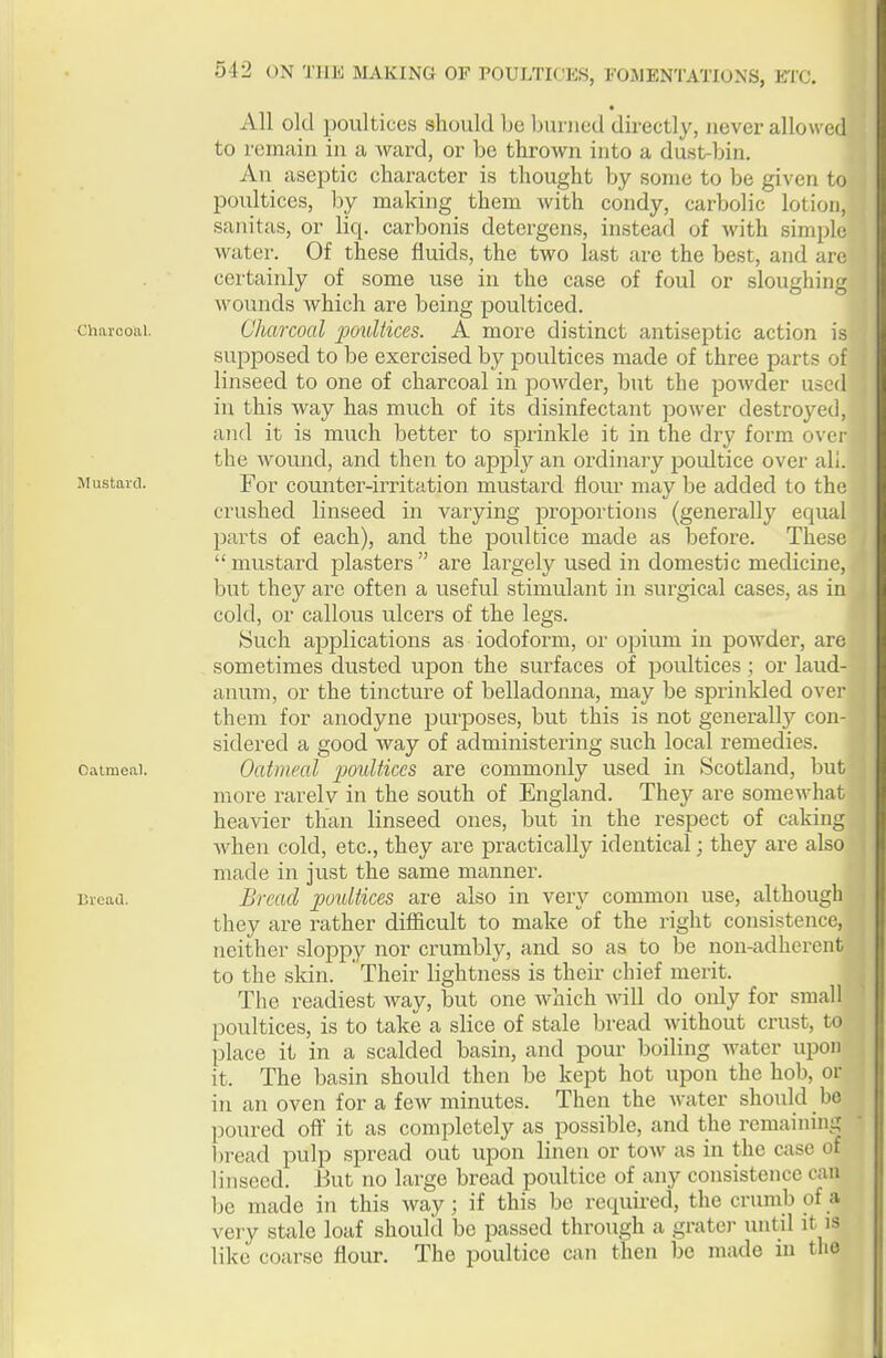 All old poultices should Ije l>unicd directly, never allowed to remain in a ward, or be thrown into a dust-bin. An aseptic character is thought by some to be given to poultices, by making them with condy, carbolic lotion, sanitas, or liq. carbonis detergens, instead of with simple water. Of these fluids, the two last are the best, and are certainly of some use in the case of foul or sloughing wounds which are being poulticed. Charcoal. Oharcocil povltices. A more distinct antiseptic action is supposed to be exercised by poultices made of three parts of linseed to one of charcoal in powder, but the powder used in this way has much of its disinfectant power destroyed, and it is much better to sprinkle it in the dry form over the Avound, and then to apply an ordinary poultice over all. Mustaici. For counter-irritation mustard flour may be added to the crushed linseed in varying proportions (generally equal parts of each), and the poultice made as before. These  mustard plasters  are largely used in domestic medicine, but they arc often a useful stimulant in surgical cases, as in cold, or callous ulcers of the legs. Such applications as iodoform, or opium in powder, are sometimes dusted upon the surfaces of poultices; or laud- anum, or the tincture of belladonna, may be sprinkled over them for anodyne purposes, but this is not generally con- sidered a good way of administering such local remedies. Oatmeal. Oatmeal poultices are commonly used in Scotland, but more rarelv in the south of England. They are someM'hat heavier than linseed ones, but in the respect of caking when cold, etc., they are practically identical; they are also \ made in just the same manner. i3iead. Bread poultices are also in very common use, although they are rather difficult to make of the right consistence, neither sloppy nor crumbly, and so as to be non-adherent to the skin. ' Their lightness is their chief merit. The readiest way, but one which will do only for small poultices, is to take a slice of stale bread without crust, to place it in a scalded basin, and pour boiling water upon it. The basin should then be kept hot upon the hob, or in an oven for a few minutes. Then the water should be ])oured off it as completely as possible, and the remaining 1 tread pulp spread out upon linen or tOAv as in the c;\sc of linseed. But no large bread poultice of any consistence can Ije made in this way; if this be required, the crumb of a very stale loaf should be passed through a grater until it is like coarse flour. The poultice can then be made m the