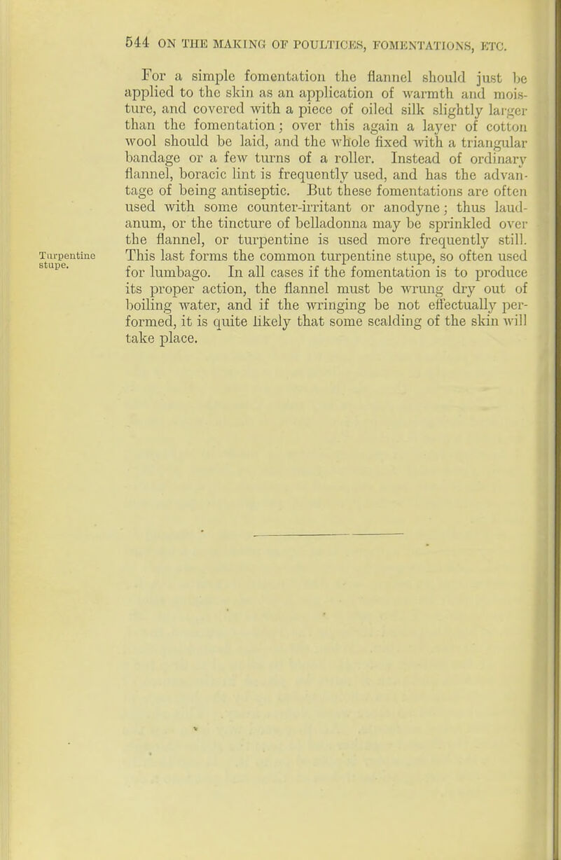 For a simple fomentation the flannel should just be applied to the skin as an application of warmth and mois- ture, and covered with a piece of oiled silk slightly larger than the fomentation; over this again a layer of cotton wool should be laid, and the whole fixed with a triangular bandage or a few turns of a roller. Instead of ordinar}'^ flannel, boracic lint is frequently used, and has the advan- tage of being antiseptic. But these fomentations are often used with some counter-irritant or anodyne; thus laud- anum, or the tincture of belladonna may be sprinkled over the flannel, or turpentine is used more frequently still. Turpentine This last forms the common turpentine stupe, so often used stupe. lumbago. In all cases if the fomentation is to produce its proper action, the flannel must be wrung dry out of boiling water, and if the wringing be not effectually per- formed, it is quite likely that some scalding of the sldn will take place.
