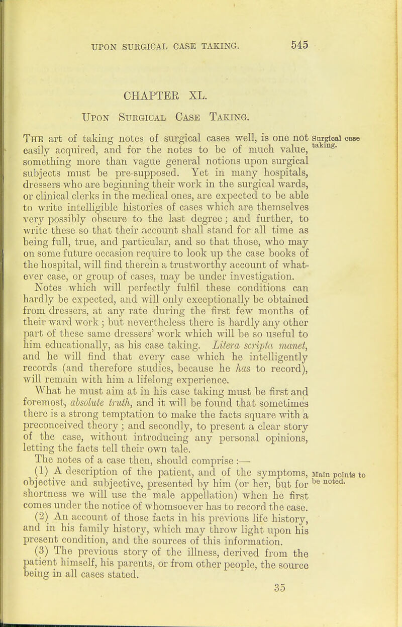 CHAPTER XL. Upon Surgical Case Taking. The art of taking notes of surgical cases well, is one not Snrgioai case easily acquired, and for the notes to be of much value, something more than vague general notions upon surgical subjects must be pre-supposed. Yet in many hospitals, dressers who are beginning their work in the surgical wards, or clinical clerks in the medical ones, are expected to be able to write intelligible histories of cases which are themselves very possibly obscure to the last degree; and further, to write these so that their account shall stand for all time as being full, true, and particular, and so that those, who may on some future occasion require to look up the case books of the hospital, will find therein a trustworthy account of what- BA^er case, or group of cases, may be under investigation. Notes which will perfectly fulfil these conditions can hardly be expected, and will only exceptionally be obtained from dressers, at any rate during the first few months of their ward work ; but nevertheless there is hardly any other part of these same dressers' work which will be so useful to him educationall}'-, as his case taking. Litera scripta manet, and he will find that every case which he intelligently records (and therefore studies, because he has to record), will remain with him a lifelong experience. What he must aim at in his case taking must be first and foremost, absolute truth, and it will be found that sometimes there is a strong temptation to make the facts square with a preconceived theory; and secondly, to present a clear story of the case, without introducing any personal opinions, letting the facts tell their own tale. The notes of a case then, should comprise:— (1) A description of the patient, and of the symptoms. Main points to objective and subjective, presented by him (or her, but for shortness we will use the male appellation) when he first comes under the notice of whomsoever has to record the case. (2) An account of those facts in his previous life history, and in his family history, which may throw light upon his present condition, and the sources of this information. (3) The previous story of the illness, derived from the patient himself, his parents, or from other people, the source being in all cases stated. 35