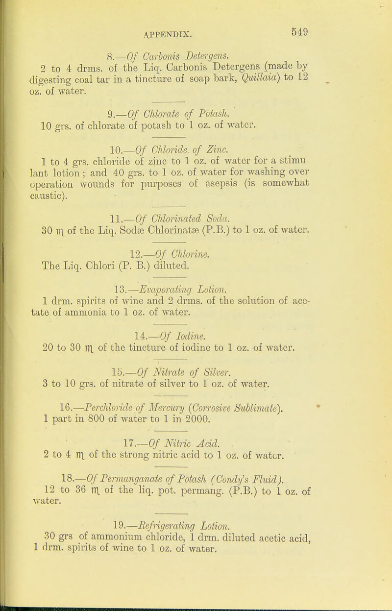 8.—Of Carhonis Detergens. 2 to 4 drms. of the Liq. Ccarbonis Detergens (made by digesting coal tar in a tincture of soap bark, Quillaia) to 12 oz. of water. 9.—Of Chlorate of Potash. ' 10 grs. of cblorate of potash to 1 oz. of water. W.—Of Chloride- of Zinc. 1 to 4 grs. chloride of zinc to 1 oz. of water for a stimu- lant lotion; and 40 grs. to 1 oz. of water for washing over operation wounds for purposes of asepsis (is somewhat caustic). 11.—Of Chlorinated Soda. 30 11V of I^iq- Sodas Chlorinatse (P.B.) to 1 oz. of water. 12.—Of Chlorine. The Liq. Chlori (P. B.) diluted. 13.—Evaporating Lotion. 1 drm. spirits of wine and 2 drms. of the solution of ace- tate of ammonia to 1 oz. of water. 14.—Of Iodine. 20 to 30 TTL of the tincture of iodine to 1 oz. of water. 15.—Of Nitrate of Silver. 3 to 10 grs. of nitrate of silver to 1 oz. of water. 16.—Perchloride of Mercury {Corrosive Sublimate). 1 part in 800 of water to 1 in 2000. 17.-0/ Nitric Acid. . 2 to 4 TTl. of the strong nitric acid to 1 oz. of water. 18.—Of Permanganate of Potash (Condy's Fluid). 12 to 36 TTl. of the liq. pot. permang. (P.B.) to I oz. of water. 19.—Refrigerating Lotion. 30 grs of ammonium chloride, 1 drm. diluted acetic acid, 1 drm. spirits of wine to 1 oz. of water.