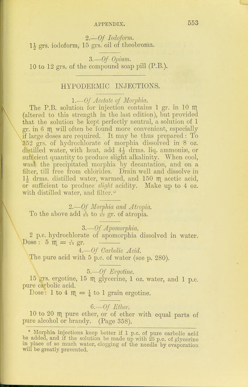 2—Of Iodoform. l\ grs. iodoform, 15 grs. oil of theobroma.. 3.—Of Opium. 10 to 12 grs. of the compound soap pill (P.B.). HYPODERMIC INJECTIONS. 1.—Of Acetate of Morphia. The P.B. solution for injection contains 1 gr. in 10 TTl. (altered to this strength in the last edition), but provided that the solution be kept perfectly neutral, a solution of 1 gr. in 6 Til. will often be found more convenient, especially if large doses are required. It may be thus prepared : To 352 grs. of hydrochlorate of morphia dissolved in 8 oz. distilled water, with heat, add 4|- drms. liq. ammonias, or sufficient quantity to produce slight alkalinity. When cool, wasli the precipitated morphia by decantation, and on a filter, till free from chlorides. Dizain well and dissolve in IJ drms. distilled water, warmed, and 150 ni. acetic acid, or sufficient to produce' slight acidity. Make up to 4 oz. with distilled water, and filter. ^.—Of Morphia and Atropia. To the above add ini to tV gr. of atropia. 3.—Of Apomorphia. 2 p.c. hydrochlorate of apomorphia dissolved in water. Dose : 5 TTl. = IT, gr. — 4.—Of Carbolic Acid. The pure acid with 5 p.c. of water (see p. 280). 5.—Of Ergotine. 15 grs. ergotine, 15 m. glycerine, 1 oz. water, and 1 p.c. pure carbolic acid. Dose: 1 to 4 n\ = :| to 1 grain ergotine. 6.-0/ Ether. 10 to 20 m pure ether, or of ether Avith equal parts of pure alcohol or brandy. (Page 358). * Morphia injections keep better if 1 p.c. of pure carbolic acid be added, and if the sohition be made up with 25 p.c. of glycerine in place of so much water, clogging of the needle by evaporation will be greatly prevented.