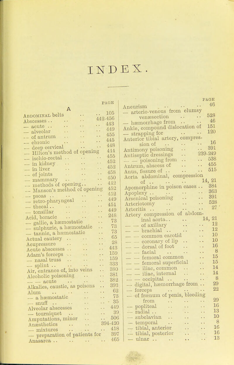 INDEX. PAGE 442 Abdominal belts Abscesses — acute .. — alveolar _ - of antrum — chioiiio deep cervical _ Hilton's method of opening — iscliio-rectal .. — in kidney — in liver — of joints — mammary — methods of opening.. — Hanson's metliod of openmg — psoas .. — retro-pharjngeal — thecal.. — tonsillar Acid, boracic . • _ • • gallic, a hsemostatic — sulphuric, a lia;mostatic .. — tannic, a hsemostatic Actual cautery Acupressure Acute abscesses . . Adam's forceps — nasal truss — splint .. Air, entrance of, into veins Alcoholic poisoning acute Alkalies, caustic, as poisons .. Alum .. • • — a hEemostatic ■— snuff .. • • • • • • ■ Alveolar abscesses — tourniquet Amputations, minor Anaesthetics .. • • 394 — mixtures — preparation of patients for Anasarca .. 105 ■456 443 449 455 445 448 414 455 452 452 458 450 442 452 452 449 451 449 248 73 73 73 65 28 443 159 159 333 380 381 382 393 62 73 • 35 449 39 506 •420 418 397 465 Aneurism • ■ • ■ — arterio-venous from clumsy vensesection — haemorrhage from .. _ • • Ankle, compound dislocation of — strapping for Anterior tibial artery, compres- sion of Antimony poisoning Antiseptic dressiugs — — poisoning from .. Antrum, abscess of Anus, fjssm-e of Aorta abdominal, compression of Apomorphine in poison cases Apoplexy .. Arsenical poisoning Arteriotomy Arteritis .. Artery compression of abdom- PAGE 46 528 46 151 120 16 .. 391 239-249 .. 538 .. 455 .. 515 14, 21 384 363 391 528 27 inal aorta — of axillary — bracliial .. _ • • — common carotid — coronary of lip .. — dorsal of foot — facial — femoral common — femoral superficial — iliac, common — iliac, internal —• occipital .. digital, haemorrhage from .. forceps of frsenum of penis, bleeding from popliteal radial .. subclavian temporal tibial, anterior tibial, posterior ulnar .. 14, 21 . 12 12 10 10 16 8 15 15 14 14 8 29 22 29 16 13 10 8 16 16 13