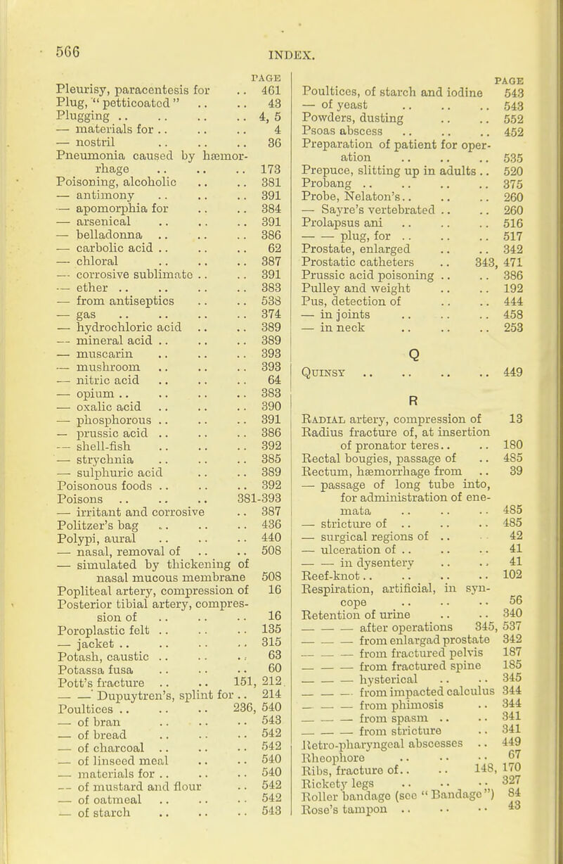PAGE Pleurisy, paracentesis for 4G1 Plug, ■ petticoatod  43 Plugging 4. 5 — materials for .. 4 — nostril 36 Pneumonia caused by hsemor- rhage 173 Poisoning, alcoholic 381 — antimony 391 — apomorphia for 384 — arsenical 391 — belladonna 386 — carbolic acid .. 62 — chloral 387 — corrosive sublimate .. 391 — ether .. 383 — from antiseptics 538 ■— gas 374 — hydrochloric acid 889 — mineral acid .. 389 — muscarin 393 — mushroom 393 — nitric acid 64 — opium .. .. 383 — oxalic acid 390 — phosphorous .. 391 — prussic acid .. 386 — shell-fish 392 — strychnia 385 —• sulphuric acid 389 Poisonous foods .. 392 Poisons 381 -893 — irritant and corrosive 887 Politzer's bag 436 Polypi, aural 440 — nasal, removal of 508 — simulated by thickening of nasal mucous membrane 508 Popliteal artery, compression of 16 Posterior tibial artery, compres- sion of 16 Poroplastic felt .. 135 —• jacket .. 315 Potash, caustic .. 63 Potassa fusa 60 Pott's fracture .. 151, 212 ' Dupuytren's, splint foi 236, 214 Poultices .. 540 •— of bran 543 — of bread 542 — of charcoal 542 — of linseed meal 540 — materials for .. 540 — of mustard and flour 542 — of oatmeal 542 — of starch 543 PAGE Poultices, of starch and iodine 543 — of yeast 548 Pov/ders, dusting .. .. 552 Psoas abscess 452 Preparation of patient for oper- ation 535 Prepuce, slitting up in adults .. 520 Probang 375 Probe, Nelaton's 260 — Saj're's vertebrated .. .. 260 Prolapsus ani .. .. .. 516 plug, for 517 Prostate, enlarged .. .. 842 Prostatic catheters .. 343, 471 Prussic acid poisoning .. .. 386 Pulley and weight .. .. 192 Pus, detection of .. .. 444 — in joints .. .. .. 458 — in neck .. .. .. 253 Q Quinsy 449 R Radial artery, compression of 13 Radius fracture of, at insertion of pronator teres.. .. 180 Rectal bougies, passage of .. 485 Rectum, haemorrhage from .. 39 — passage of long tube into, for administration of ene- mata .. .. • ■ 485 — strictm-e of .. .. . ■ 485 — surgical regions of .. 42 — ulceration of .. .. •. 41 in dysenterv .. .. 41 Reef-knot.. .. .. ..102 Respiration, artificial, in syn- cope .. .. . • 56 Retention of urine .. .. 340 after operations 345, 537 from enlargad prostate 842 from fractured pelvis 187 from fractured spine 185 hysterical .. . • 345 from impacted calculus 344 _ from phimosis .. 344 . . — from spasm .. . • 341 from stricture .. 341 lletro-pharyngeal abscesses .. 449 Rheophore .. • • • • ^^ Ribs, fracture of.. • • 148, 170 Rickety legs 327 Roller bandage (sec  Bandage ) 84 Rose's tampon .. .. • •