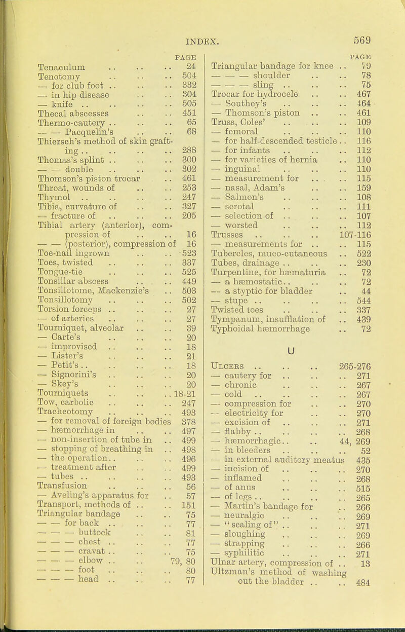 PAGE Tenaculum .. .. .. 24 Tenotomy .. • • .. 50d — for club foot .. .. •. 332 — in hip disease .. .. 304 — knife 505 Thecal abscesses .. .. 451 Thermo-cautery .. .. .. 65 Pacc[iielin's .. .. 68 Thiersch's method of skin graft- ing 288 Thomas's splint 300 double 302 Thomson's piston trocar .. 461 Throat, wounds of .. .. 253 Thymol 247 Tibia, curvature of . . .. 327 — fracture of .. .. .. 205 Tibial artery (anterior), com- pression of .. .. 16 (posterior), compression of 16 Toe-nail ingrown .. .. • 523 Toes, twisted 387 Tongue-tie .. .. .. 525 Tonsillar abscess .. .. 449 Tonsillotome, Mackenzie's .. 503 Tonsillotomy 502 Torsion forceps .. .. .. 27 — of arteries .. .. .. 27 Tourniqiiet, alveolar .. .. 39 — Carte's 20 — improvised .. .. .. 18 — Lister's 21 — Petit's 18 — Signoruii's .. .. .. 20 — Skey's 20 Tourniquets .. .. .. 18-21 Tow, carbolic . . .. .. 247 Tracheotomy .. .. .. 493 — for removal of foreign bodies 378 — liEemorrhage in .. .. 497 — non-insertion of tube in .. 499 — stopping of breathing in .. 498 — the operation.. .. .. 496 — treatment after .. .. 499 — tubes 493 Transfusion .. .. .. 56 — Aveling's ajoparatus for .. 57 Transport, methods of .. .. 151 Triangular bandage .. .. 75 for back .. .. .. 77 buttock .. .. 81 chest .. .. .. 77 cravat .. .. .. 75 — elbow .. .. 79, 80 foot 80 head .. ., .. 77 PAGE Triangular bandage for knee 79 — shoulder 78 sling .. 75 Trocar for hydrocele .. 467 — Southey's .. 464 —■ Thomson's piston 461 Truss, Coles' iuy — femoral . . 110 — for half-cescended testicle . . 116 — for infants .. 112 — for varieties of hernia .. 110 — inguinal .. 110 — measurement for .. . .. 115 — nasal, Adam's ■I f 0 159 — balmon s .. 108 — scrotal .. Ill — selection of .. .. 107 — worsted 112 Trusses 107-116 — measurements for .. ■I -I fr 115 Tubercles, muco-cutaneous Tubes, drainage .. .. 230 Turpentine, for ha3maturia 72 — a haemostatic.. 72 — a styptic for bladder .. 44 — stupe .. .. 544 Twisted toes .. 337 Tympanum, msuiilation of .. 439 Typhoidal licemorrhage 72 U ULCEES . . . . . . zoo-is (b J- £ —- cautery for . . 271 — chronic 267 — cold .. 267 — compression for .. 270 electricity for .. 270 — excision of .. 271 — flabby .. .. 268 —■ hsemorrhagic.. 44, 269 — in bleeders .. 52 — in external auditory meatus 435 — incision of .. 270 — inflamed .. 268 — of anus .. .. .. 515 — of legs 265 — Martin's bandage for .. 266 — neuralgic .. .. .. 269 — sealing of .. .. .. 271 — sloughing 269 — strapping 266 — syphilitic .. .. .. 271 Ulnar artery, compression of .. 13 Ultzmaii's method of washing out the bladder .. .. 484