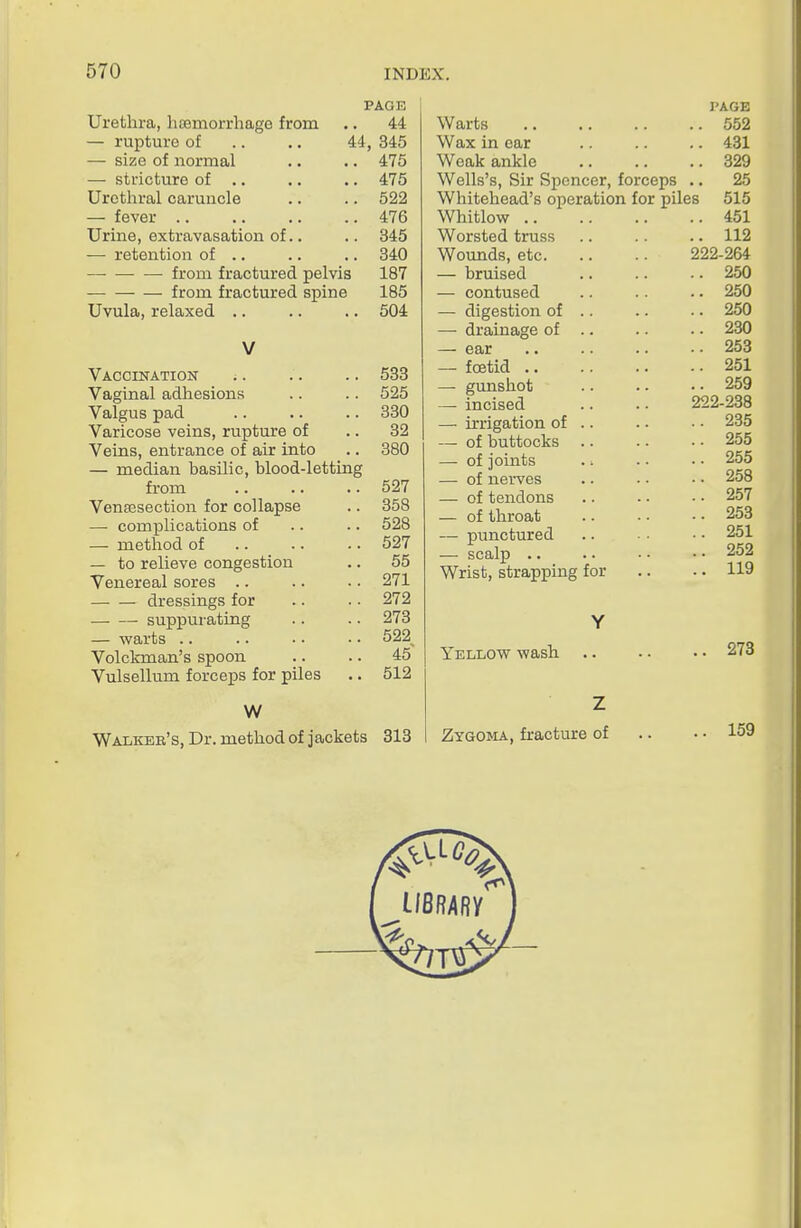 PAGE Urethra, htemorrhagG from .. 44 — rupture of .. .. 44, 345 — size of normal .. .. 475 — stricture of .. .. .. 475 Uretlaral caruncle .. .. 522 — fever 476 Urine, extravasation of.. .. 345 — retention of ., .. .. 340 from fractured pelvis 187 from fractured spine 185 Uvula, relaxed .. .. .. 504 V Vaccination .. .. .. 533 Vaginal adhesions .. .. 525 Valgus pad .. .. .. 330 Varicose veins, rupture of .. 32 Veins, entrance of air into .. 380 — median basilic, blood-letting from 527 Vensesection for collapse .. 358 — complications of .. .. 528 — method of 527 — to relieve congestion .. 55 Venereal sores .. .. • • 271 dressings for .. .. 272 suppurating .. .. 273 — warts 522^ Volckman's spoon .. .. 45 Vulsellum forceps for piles .. 512 W Walkeb's, Dr. method of jackets 313 PAGE Warts 552 Wax in ear .. .. .. 431 Weak ankle 329 Wells's, Sir Spencer, forceps .. 25 Whitehead's operation for piles 515 Whitlow 451 Worsted truss .. .. .. 112 Wounds, etc 222-264 — bruised 250 — contused .. .. .. 250 — digestion of .. .. .. 250 — drainage of .. .. .. 280 — ear .. .. .. •• 253 — foetid 251 — gunshot .. . - • • 259 — incised .. .. 222-238 — irrigation of .. .. ■ ■ 235 — of buttocks 255 — of joints 255 — of nerves .. .. • • 258 — of tendons .. • • ■ • 257 — of throat 253 — punctured .. • • 251 — scalp .. .. • • • • 252 Wrist, strapping for .. .. 119 Y Yellow wash .. .. • • 273 Z Zygoma, fracture of .. • • 159 i