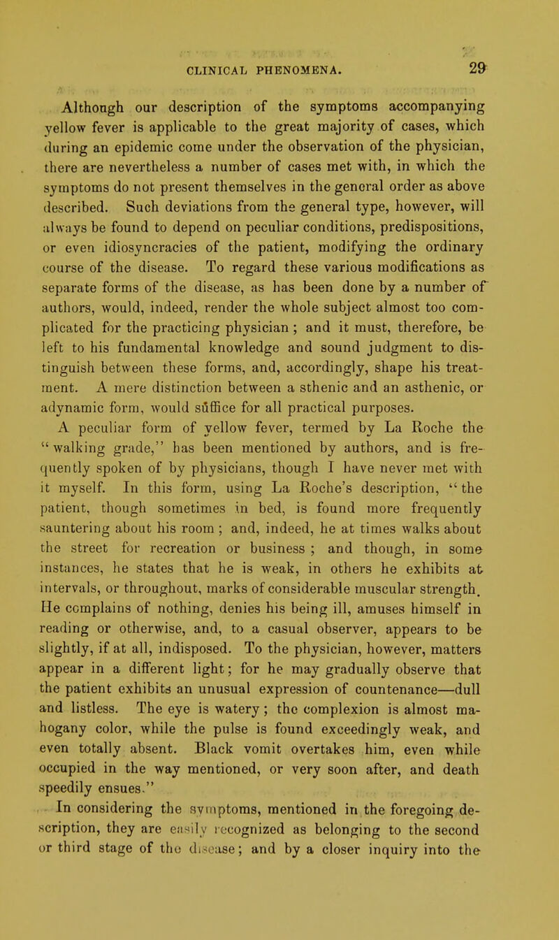 tit' CLINICAL PHENOMENA. 29 Although our description of the symptoms accompanying yellow fever is applicable to the great majority of cases, which (luring an epidemic come under the observation of the physician, there are nevertheless a number of cases met with, in which the symptoms do not present themselves in the general order as above described. Such deviations from the general type, however, will always be found to depend on peculiar conditions, predispositions, or even idiosyncracies of the patient, modifying the ordinary course of the disease. To regard these various modifications as separate forms of the disease, as has been done by a number of authors, would, indeed, render the whole subject almost too com- plicated for the practicing physician ; and it must, therefore, be left to his fundamental knowledge and sound judgment to dis- tinguish between these forms, and, accordingly, shape his treat- ment. A mere distinction between a sthenic and an asthenic, or adynamic form, would suffice for all practical purposes. A peculiar form of yellow fever, termed by La Roche the walking grade, has been mentioned by authors, and is fre- quently spoken of by physicians, though I have never met with it myself. In this form, using La Roche's description,  the patient, though sometimes in bed, is found more frequently sauntering about his room ; and, indeed, he at times walks about the street for recreation or business ; and though, in some instances, he states that he is weak, in others he exhibits at intervals, or throughout, marks of considerable muscular strength. He complains of nothing, denies his being ill, amuses himself in reading or otherwise, and, to a casual observer, appears to be slightly, if at all, indisposed. To the physician, however, matters appear in a diflFerent light; for he may gradually observe that the patient exhibitcj an unusual expression of countenance—dull and listless. The eye is watery; the complexion is almost ma- hogany color, while the pulse is found exceedingly weak, and even totally absent. Black vomit overtakes him, even while occupied in the way mentioned, or very soon after, and death speedily ensues. In considering the symptoms, mentioned in the foregoing de- scription, they are eiii^ily recognized as belonging to the second or third stage of the disease; and by a closer inquiry into the