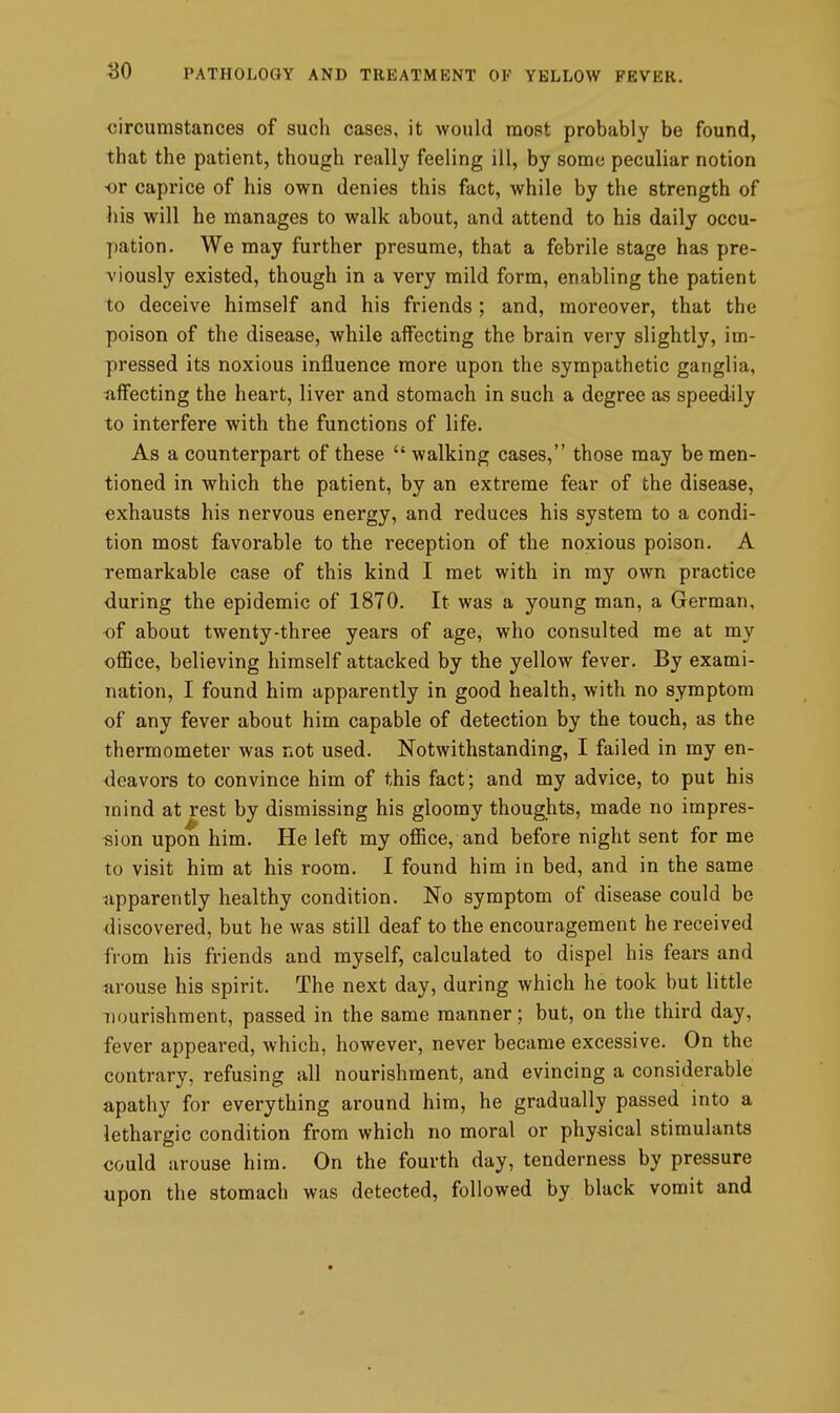 circumstances of such cases, it would most probably be found, that the patient, though really feeling ill, by some peculiar notion •or caprice of his own denies this fact, while by the strength of his will he manages to walk about, and attend to his daily occu- pation. We may further presume, that a febrile stage has pre- viously existed, though in a very mild form, enabling the patient to deceive himself and his friends ; and, moreover, that the poison of the disease, while affecting the brain very slightly, im- pressed its noxious influence more upon the sympathetic ganglia, affecting the heart, liver and stomach in such a degree as speedily to interfere with the functions of life. As a counterpart of these  walking cases, those may be men- tioned in which the patient, by an extreme fear of the disease, exhausts his nervous energy, and reduces his system to a condi- tion most favorable to the reception of the noxious poison. A remarkable case of this kind I met with in my own practice during the epidemic of 1870. It was a young man, a German, of about twenty-three years of age, who consulted me at my office, believing himself attacked by the yellow fever. By exami- nation, I found him apparently in good health, with no symptom of any fever about him capable of detection by the touch, as the thermometer was not used. Notwithstanding, I failed in my en- deavors to convince him of this fact; and my advice, to put his mind at rest by dismissing his gloomy thoughts, made no impres- sion upon him. He left my office, and before night sent for me to visit him at his room. I found him in bed, and in the same upparently healthy condition. No symptom of disease could be discovered, but he was still deaf to the encouragement he received from his friends and myself, calculated to dispel his fears and arouse his spirit. The next day, during which he took but little nourishment, passed in the same manner; but, on the third day, fever appeared, which, however, never became excessive. On the contrary, refusing all nourishment, and evincing a considerable apathy for everything around him, he gradually passed into a lethargic condition from which no moral or physical stimulants could arouse him. On the fourth day, tenderness by pressure upon the stomach was detected, followed by black vomit and