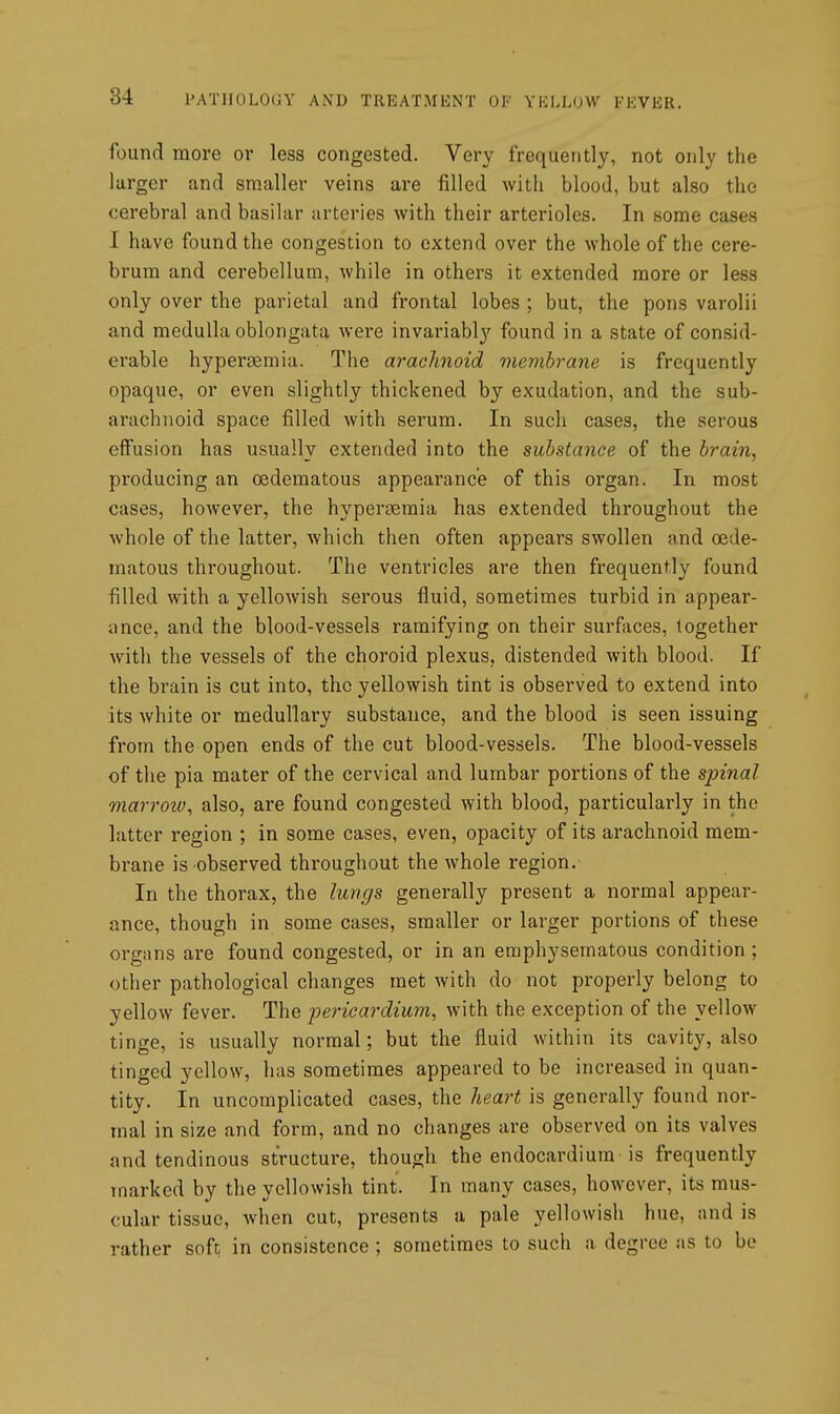 found more or less congested. Very frequently, not only the larger and smaller veins are filled with blood, but also the cerebral and basilar arteries with their arterioles. In some cases I have found the congestion to extend over the whole of the cere- brum and cerebellum, while in others it extended more or less only over the parietal and frontal lobes ; but, the pons varolii and medulla oblongata were invariabl}'^ found in a state of consid- erable hypergemia. The arachnoid membrane is frequently opaque, or even slightly thickened by exudation, and the sub- arachnoid space filled with serum. In such cases, the serous effusion has usually extended into the substance of the brain, producing an oedematous appearance of this organ. In most cases, however, the hypertiemia has extended throughout the whole of the latter, which then often appears swollen and oede- matous throughout. The ventricles are then frequently found filled with a yellowish serous fluid, sometimes turbid in appear- ance, and the blood-vessels ramifying on their surfaces, together with the vessels of the choroid plexus, distended with blood. If the brain is cut into, the yellowish tint is observed to extend into its white or medullary substance, and the blood is seen issuing from the open ends of the cut blood-vessels. The blood-vessels of the pia mater of the cervical and lumbar portions of the spinal marrow, also, are found congested with blood, particularly in the latter region ; in some cases, even, opacity of its arachnoid mem- brane is observed throughout the whole region. In the thorax, the lungs generally present a normal appear- ance, though in some cases, smaller or larger portions of these organs are found congested, or in an emphysematous condition ; other pathological changes met with do not properly belong to yellow fever. The pericardium, with the exception of the yellow tinge, is usually normal; but the fluid within its cavity, also tinged yellow, has sometimes appeared to be increased in quan- tity. In uncomplicated cases, the heart is generally found nor- mal in size and form, and no changes are observed on its valves and tendinous structure, though the endocardium is frequently marked by the yellowish tint. In many cases, however, its mus- cular tissue, when cut, presents a pale yellowish hue, and is rather soft in consistence ; sometimes to such a degree as to be