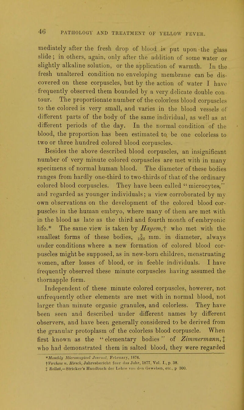 mediately after the fresh drop of blood is put upon the glass slide; in others, again, only after the addition of some water or slightly alkaline solution, or the application of warmth. In the fresh unaltered condition no enveloping membrane can be dis- covered on these corpuscles, but by the action of water I have frequently observed them bounded by a very delicate double con tour. The proportionate number of the colorless blood corpuscles to the colored is very small, and varies in the blood vessels of different parts of the body of the same individual, as well as at different periods of the day. In the normal condition of the blood, the proportion has been estimated to. be one colorless to two or three hundred colored blood corpuscles. Besides the above described blood corpuscles, an insignificant number of very minute colored corpuscles are met with in many specimens of normal human blood. The diameter of these bodies ranges from hardly one-third to two-thirds of that of the ordinary colored blood corpuscles. They have been called  microcytes, and regarded as younger individuals; a view corroborated by my own observations on the development of the colored blood cor- puscles in the human embryo, where many of them are met with in the blood as late as the third and fourth month of embryonic life.* The same view is taken by IIayem,'\ who met with the smallest forms of these bodies, mm. in diameter, always under conditions where a new formation of colored blood cor- puscles might be supposed, as in new-born children, menstruating women, after losses of blood, or in feeble individuals. I have frequently observed these minute corpuscles having assumed the thornapple form. Independent of these minute colored corpuscles, however, not unfrequently other elements are met with in normal blood, not larger than minute organic granules, and colorless. They have been seen and described under different names by different observers, and-have been genei-ally considered to be derived from the granular protoplasm of the colorless blood corpuscle. When first known as the elementary bodies of Zimmermann,X who had demonstrated them in salted blood, they were regarded *MonlUhj Microscopical Junriutl. Fi-briinr.v, 1874. ^Ytrchow ti. Hindi, Jabresbericlit filer diis Jalir, 1877, Vol. I., p. 38. % Ro//«((,—Strieker's Hniiilbiicli ilor l.clitc vim iIimi CcwfUeii, elc, p .'JOO.