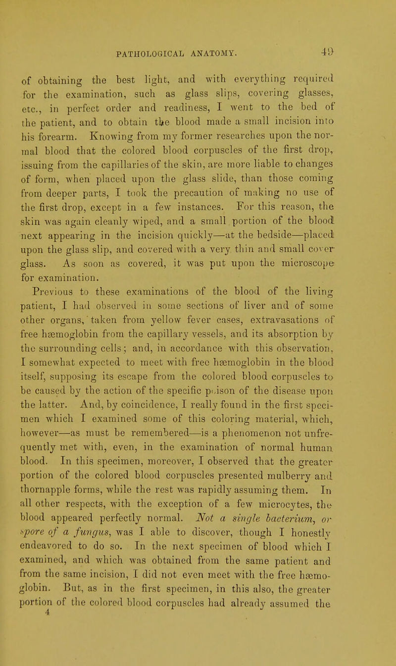 4i> of obtaining the best light, and with everything required for tlie examination, such as glass slips, covering glasses, etc., in perfect order and readiness, I went to the bed of the patient, and to obtain the blood made a small incision into his forearm. Knowing from my former researches upon the nor- mal blood that the colored blood corpuscles of the first drop, issuing from the capillaries of the skin, are more liable to changes of form, when placed upon the glass slide, than those coming from deeper parts, I took the precaution of making no use of the first drop, except in a few instances. For this reason, the skin was again cleanly wiped, and a small portion of the blood next appearing in the incision quickly—at the bedside—placed! upon the glass slip, and covered with a very thin and small cover glass. As soon as covered, it was put upon the microscope for examination. Previous to these examinations of the blood of the living patient, I had observed in some sections of liver and of some other organs,' taken from yellow fever cases, extravasations of free haemoglobin from the capillary vessels, and its absorption by the surrounding cells; and, in accordance with this observation, I somewhat expected to meet with free haemoglobin in the blood itself, supposing its escape from the colored blood corpuscles to be caused by the action of the specific prison of the disease upon the latter. And, by coincidence, I really found in the first speci- men which I examined some of this coloring material, which, however—as must be remembered—is a phenomenon not unfre- quently met with, even, in the examination of normal human blood. In this specimen, moreover, I observed that the greater portion of the colored blood corpuscles presented mulberry and thornapple forms, while the rest was rapidly assuming them. In all other respects, with the exception of a few microcytes, the blood appeared perfectly normal. Not a single bacterium, or >^pore of a fungus, was I able to discover, though I honestly endeavored to do so. In the next specimen of blood which I examined, and which was obtained from the same patient and from the same incision, I did not even meet with the free hsemo- globin. But, as in the first specimen, in this also, the greater portion of the colored blood corpuscles had already assumed the