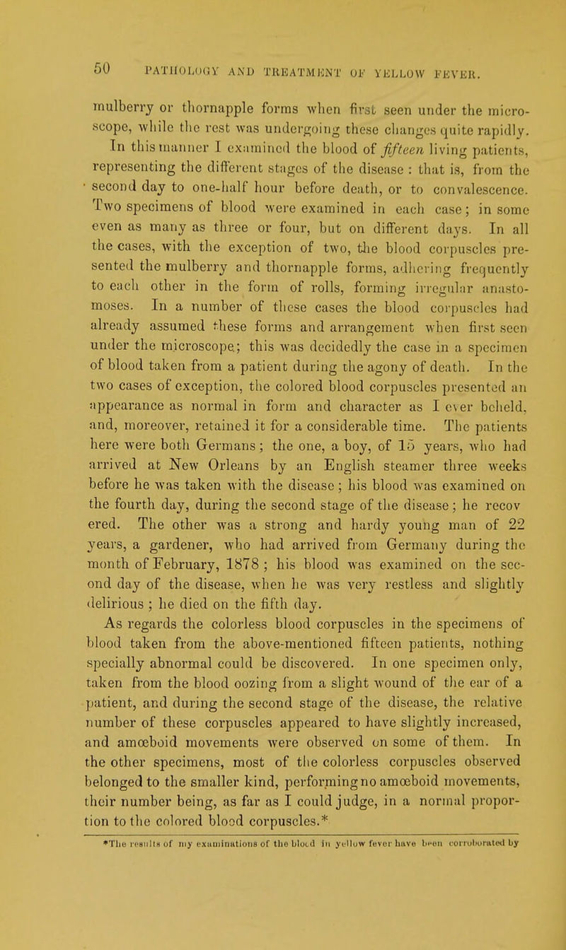 mulberry or thornapple forms when first seen under tlie micro- scope, while tlic rest was undergoing these changes quite rapidly. In this manner I examined the blood fifteen living patients, representing the different stages of the disease : that is, from the • second day to one-half hour before death, or to convalescence. Two specimens of blood were examined in each case; in some even as many as three or four, but on different days. In all the cases, with the exception of two, tlie blood corpuscles pre- sented the mulberry and thornapple forms, adhering frequently to each other in the form of rolls, forming irregular anasto- moses. In a number of these cases the blood corpuscles had already assumed these forms and arrangement when first seen under the microscope; this was decidedly the case in a specimen of blood taken from a patient during the agony of death. In the two cases of exception, the colored blood corpuscles presented an appearance as normal in form and character as I c\er beheld, and, moreover, retained it for a considerable time. The patients here were both Germans; the one, a boy, of 15 years, who had arrived at New Orleans by an English steamer three weeks before he was taken with the disease; his blood was examined on the fourth day, during the second stage of the disease; he recov ered. The other was a strong and hardy young man of 22 years, a gardener, who had arrived from Germany during the month of February, 1878 ; his blood was examined on the sec- ond day of the disease, when he was very restless and slightly delirious ; he died on the fifth day. As regards the colorless blood corpuscles in the specimens of blood taken from the above-mentioned fifteen patients, nothing specially abnormal could be discovered. In one specimen onl}', taken from the blood oozing from a slight wound of the ear of a patient, and during the second stage of the disease, the relative number of these corpuscles appeared to have slightly increased, and amoeboid movements were observed on some of them. In the other specimens, most of the colorless corpuscles observed belonged to the smaller kind, performing no amoeboid movements, their number being, as far as I could judge, in a normal propor- tion to the colored blood corpuscles.* •The rpsnlls of my cxuuiiimtioiis of the blotd in ycHuw fevor have been corioliorateil by