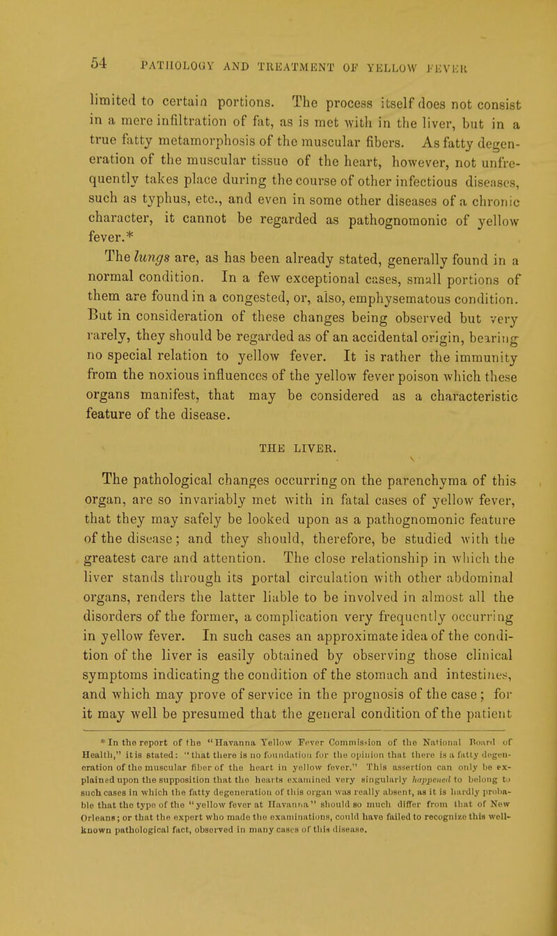 limited to certain portions. The process itself does not consist in a mere infiltration of fat, as is met with in the liver, but in a true fatty metamorphosis of the muscular fibers. As fatty degen- eration of the muscular tissue of the heart, however, not unfre- quently takes place during the course of other infectious diseases, such as typhus, etc., and even in some other diseases of a chronic character, it cannot be regarded as pathognomonic of yellow fever.* The lungs are, as has been already stated, generally found in a normal condition. In a few exceptional cases, small portions of them are found in a congested, or, also, emphysematous condition. But in consideration of these changes being observed but very rarely, they should be regarded as of an accidental origin, bearing no special relation to yellow fever. It is rather the immunity from the noxious influences of the yellow fever poison Avhich these organs manifest, that may be considered as a characteristic feature of the disease. THE LIVER. The pathological changes occurring on the parenchyma of this organ, are so invariably met with in fatal cases of yellow fever, that they may safely be looked upon as a pathognomonic feature of the disease; and they should, therefore, be studied with the greatest care and attention. The close relationship in which the liver stands through its portal circulation with other abdominal organs, renders the latter liable to be involved in almost all the disorders of the former, a complication very frequently occurring in yellow fever. In such cases an approximate idea of the condi- tion of the liver is easily obtained by observing those clinical symptoms indicating the condition of the stomach and intestines, and which may prove of service in the prognosis of the case ; for it may well be presumed that the general condition of the patient * In the report of the Havanna Yellow Fever Commission of the Nationul Boaril of Healtli, it is stated: that there is no fuundatiori for the opinion that there is a fatly degen- eration of the muscular fiber of the heart in yellow fever. This assertion can only be ex- plained upon the supposition that the hearts examined very singularly linppciicd to belong to such cases in which the fatty degeneration of this organ was really absent, as it is hardly proba- ble that the typo of the yellow fever at Ilavanna should so much differ from that of New Orleans; or that the export who made the examinations, could have failed to recognize this well- known pathological fact, observed in many cases of this disease.