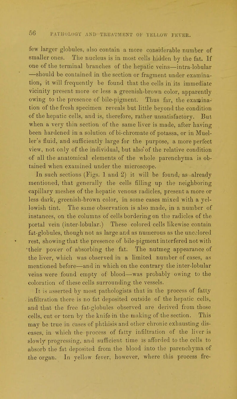 r.ATHoLOQV AND TllKATMKNT 01 YliLl.UW FKVER. few larger globules, iilso contain a more considerable number of smaller ones. Tiie nucleus is in most cells hidden by the fat. If one of the terminal branches of the hepatic veins—intra-lobular —should be contained in the section or fragment under examina- tion, it will frequently be found that the cells in its immediate vicinity present more or less a greenish-brown color, apparently owing to the presence of bile-pigment. Thus far, the examina- tion of the fresh specimen reveals but little beyond the condition of the hepatic cells, and is, therefore, rather unsatisfactory. But when a very thin section of the same liver is made, after having been hardened in a solution of bi-chromate of potassa, or in Muel- ler's fluid, and sufficiently large for the purpose, a more perfect view, not only of the individual, but also of the relative condition of all the anatomical elements of the whole parenchyma is ob- tained when examined under the microscope. In such sections (Figs. 1 and 2) it will be found, as already mentioned, that generally the cells filling up the neighboring capillary meshes of the hepatic venous radicles, present a more or less dark, greenish-brown color, in some cases mixed with a yel- lowish tint. The same observation is also made, in a number of instances, on the columns of cells bordering on the radicles of the portal vein (inter-lobular.) These colored cells likewise contain fat-globules, though not as large and as numerous as the uncolored rest, showing that the presence of bile-pigment interfered not with their power of absorbing the fat. The nutmeg appearance of the liver, which w-as observed in a limited number of cases, as mentioned before—and in which on the contrary the inter-lobular veins were found empty of blood—was probably owing to the coloration of these cells surrounding the vessels. It is iisserted by most pathologists that in the process of fatty infiltration there is no fat deposited outside of the hepatic cells, and that the free fat-globules observed are derived from those cells, cut or torn by the knife in the making of the section. This may be true in cases of phthisis and other chronic exhausting dis- eases, in which the process of fatty infiltration of the liver is slowly progressing, and sufficient time is afforded to the cells to absorb the fat deposited from the blood into the parenchyma of the organ. In yellow fever, however, where this process fre-