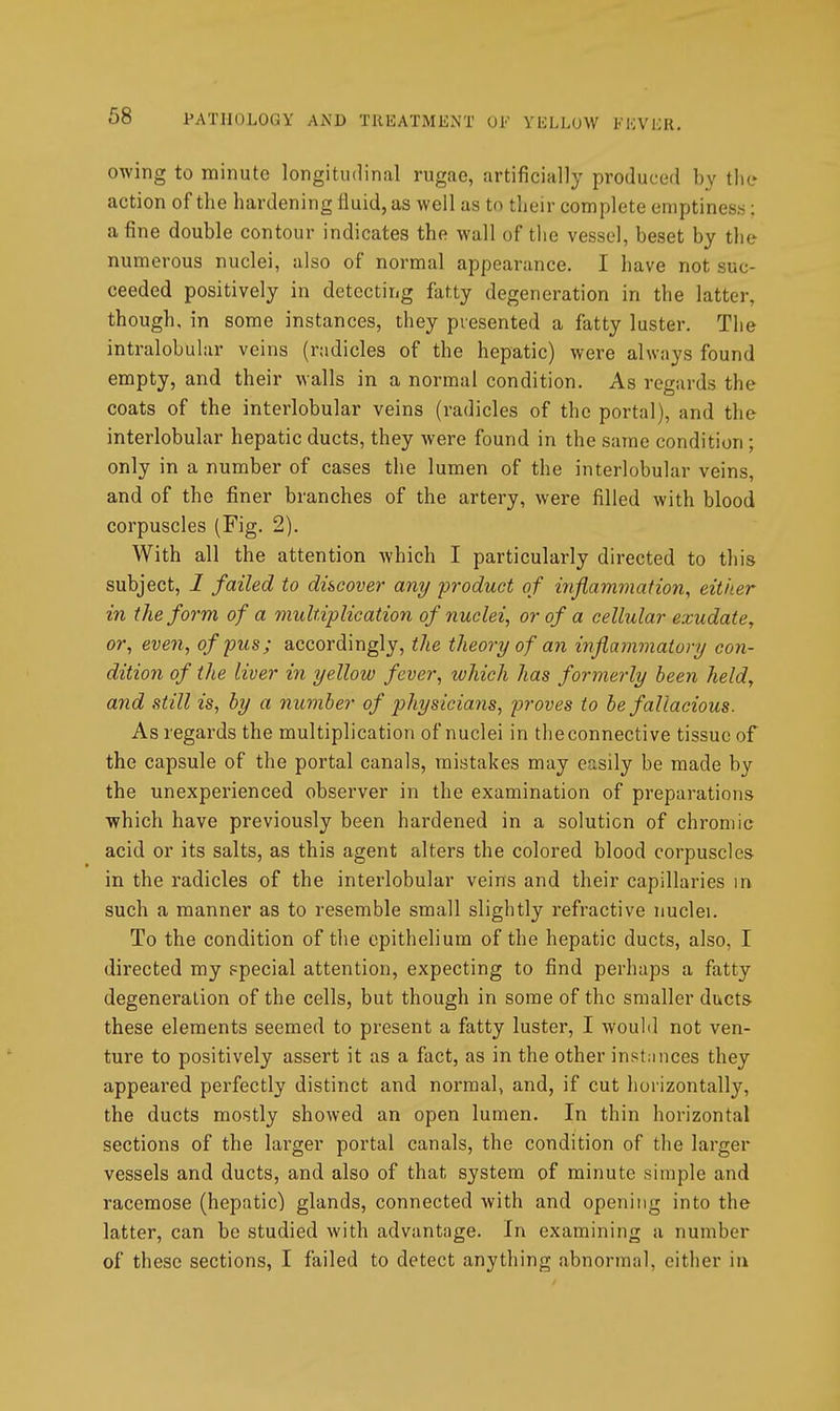 owing to minute longitudinal rugae, artificially produced by the action of the hardening fluid, as well as to their complete emptiness; a fine double contour indicates the wall of the vessel, beset by the numerous nuclei, also of normal appearance. I have not suc- ceeded positively in detecting fatty degeneration in the latter, though, in some instances, they presented a fatty luster. The intralobular veins (radicles of the hepatic) were always found empty, and their walls in a normal condition. As regards the coats of the interlobular veins (radicles of the portal), and the interlobular hepatic ducts, they were found in the same condition ; only in a number of cases the lumen of the interlobular veins, and of the finer branches of the artery, were filled with blood corpuscles (Fig. 2). With all the attention which I particularly directed to this subject, I failed to discover any 'product of inflammation, eit/ier in the form of a multiplication of nuclei, or of a cellular exudate, or, even, of pus; accordingly, the theory of an inflammatory co7i- dition of the liver in yellow fever, which has formerly been held, and still is, by a number of physicians, proves to be fallacious. As regards the multiplication of nuclei in the connective tissue of the capsule of the portal canals, mistakes may easily be made by the unexperienced observer in the examination of preparations which have previously been hardened in a solution of chromic acid or its salts, as this agent alters the colored blood corpuscles in the radicles of the interlobular veins and their capillaries in such a manner as to resemble small slightly refractive nuclei. To the condition of the epithelium of the hepatic ducts, also, I directed my ppecial attention, expecting to find perhaps a fatty degeneration of the cells, but though in some of the smaller ducts these elements seemed to present a fatty luster, I would not ven- ture to positively assert it as a fact, as in the other inst.mces they appeared perfectly distinct and normal, and, if cut horizontally, the ducts mostly showed an open lumen. In thin horizontal sections of the larger portal canals, the condition of the larger vessels and ducts, and also of that system of minute simple and racemose (hepatic) glands, connected with and opening into the latter, can be studied with advantage. In examining a number of these sections, I failed to detect anything abnormal, either in